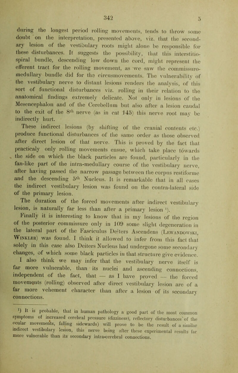 during the longest period rolling movements, tends to throw some doubt on the interpretation, presented above, viz. that the second- ary lesion of the vestibulary roots might alone be responsible for these disturbances. It suggests the possibility, that this interstifio- spiral bundle, descending low down the cord, might represent the efferent tract tor the rolling movement, as we saw the commissuro- medullary bundle did for the circusmovements. The vulnerability of the vestibulary nerve to distant lesions renders the analysis, of this sort of functional disturbances viz. rolling in their relation to the anatomical findings extremely delicate. Not only in lesions of the Mesencephalon and of the Cerebellum but also after a lesion caudal to the exit of the 8th nerve (as in cat J45) this nerve root may be indirectly hurt. These indirect lesions (by shifting of the cranial contents etc.) produce functional disturbances of the same order as those observed after direct lesion of that nerve. This is proved by the fact that practicaly only rolling movements ensue, which take place towards v the side on which the black particles are found, particularly in the fan-like part of the intra-medullary course of the vestibulary nerve, after having passed the narrow passage between the corpus restifonne and the descending 5th Nucleus. It is remarkable that in all cases the indirect vestibulary lesion was found on the contra-lateral side of the primary lesion. The duration of the forced movements after indirect vestibulary lesion, is naturally far less than after a primary lesion :). Finally it is interesting to know that in my lesions of the region of the posterior commissure only in 109 some slight degeneration in the lateral part of the Fasciculus Deiters Ascendens (Luwandowski, Winkler) was found. I think it allowed to infer from this fact that solely in this case also Deiters Nucleus had undergone some secondary changes, of which some black particles in that structure give evidence. I also think we may infer that the vestibulary nerve itself is fai moie vulneiable, than its nuclei and ascending connections, independent of the fact, that — as I have proved — the forced movements (rolling) observed after direct vestibulary lesion are of a fai moie vehement character than after a lesion of its secondary connections. 9 It is probable, that in human pathology a good part of the most common symptoms of increased cerebral pressure (dizziness), reflectory disturbances'of the ocular movements, falling sidewards) will prove to be the result of a similar indiiect vestibulary lesion, this nerve being after these experimental results far more vulnerable than its secondary intra-cerebral connections.