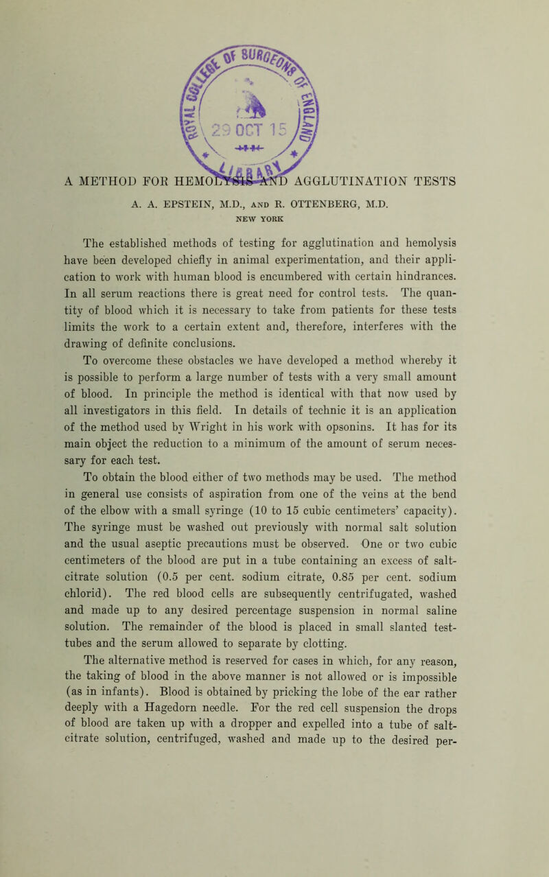 A. A. EPSTEIN, M.D., and R. OTTENBERG, M.D. NEW YORK The established methods of testing for agglutination and hemolysis have been developed chiefly in animal experimentation, and their appli- cation to work with human blood is encumbered with certain hindrances. In all serum reactions there is great need for control tests. The quan- tity of blood which it is necessary to take from patients for these tests limits the work to a certain extent and, therefore, interferes with the drawing of deflnite conclusions. To overcome these obstacles we have developed a method whereby it is possible to perform a large number of tests with a very small amount of blood. In principle the method is identical with that now used by all investigators in this fleld. In details of technic it is an application of the method used by Wrigbt in his work with opsonins. It has for its main object the reduction to a minimum of the amount of serum neces- sary for each test. To obtain the blood either of two methods may be used. The method in general use consists of aspiration from one of the veins at the bend of the elbow with a small syringe (10 to 15 cubic centimeters’ capacity). The syringe must be washed out previously with normal salt solution and the usual aseptic precautions must be observed. One or two cubic centimeters of the blood are put in a tube containing an e.xcess of salt- citrate solution (0.5 per cent, sodium citrate, 0.85 per cent, sodium chlorid). The red blood cells are subsequently centrifugated, washed and made up to any desired percentage suspension in normal saline solution. The remainder of the blood is placed in small slanted test- tubes and the serum allowed to separate by clotting. The alternative method is reserved for cases in which, for any reason, the taking of blood in the above manner is not allowed or is impossible (as in infants). Blood is obtained by pricking the lobe of the ear rather deeply with a Hagedorn needle. For the red cell suspension the drops of blood are taken up with a dropper and expelled into a tube of salt- citrate solution, centrifuged, washed and made up to the desired per-