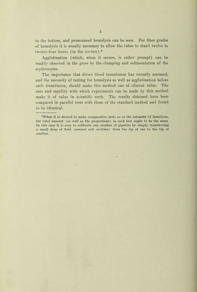 to the bottom, and pronounced hemolysis can be seen. For finer grades of hemolysis it is usually necessary to allow the tubes to stand twelve to twenty-four hours (in the ice-box).* Agglutination (which, when it occurs, is rather prompt) can be readily observed in the gross by the clumping and sedimentation of the erythrocytes. The importance that direct blood transfusion has recently assumed, and the necessity of testing for hemolysis as well as agglutination before each transfusion, should make this method one of clinical value. The ease and rapidity with which experiments can be made by this method make it of value in scientific work. The results obtained have been compared in parallel tests with those of the standard method and found to be identical. *When it is desired to make comparative tests as to the intensity of hemolysis, the total amount (as well as the proportions) in each test ought to be the same. In this case it is easy to calibrate any number of pipettes by simply transferring a small drop of fluid (normal salt solution) from the tip of one to the tip of another.