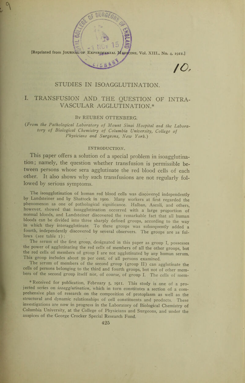 /O, STUDIES IN ISOAGGLUTINATION. I. TRANSFUSION AND THE QUESTION OF INTRA- VASCULAR AGGLUTINATION.* By REUBEN OTTENBERG. (From the Pathological Laboratory of Mount Sinai Hospital and the Labora- tory of Biological Chemistry of Columbia University, College of Physicians and Surgeons, New York.) INTRODUCTION. This paper offers a solution of a special problem in isoagglutina- tion; namely, the question whether transfusion is permissible be- tween persons whose sera agglutinate the red blood cells of each other. It also shows why such transfusions are not regularly fol- lowed by serious symptoms. The isoagglutination of human red blood cells was discovered independently by Landsteiner and by Shattock in 1900. Many workers at first regarded the phenomenon as one of pathological significance. Halban, Ascoli, and others, however, showed that isoagglutination occurred with a large proportion of normal bloods, and Landsteiner discovered the remarkable fact that all human bloods can be divided into three sharply defined groups, according to the way in which they interagglutinate. To these groups was subsequently added a fourth, independently discovered by several observers. The groups are as fol- lows (see table 1) : The serum of the first group, designated in this paper as group I, possesses the power of agglutinating the red cells of members of all the other groups, but the red cells of members of group I are not agglutinated by any human serum. This group includes about 50 per cent, of all persons examined. The serum of members of the second group (group II) can agglutinate the cells of persons belonging to the third and fourth groups, but not of other mem- bers of the second group itself nor, of course, of group I. The cells of mem- * Received for publication, February 5, 1911. This study is one of a pro- jected series on isoagglutination, which in turn constitutes a section of a com- prehensive plan of research on the composition of protoplasm as well as the structural and dynamic relationships of cell constituents and products. These investigations are now in progress in the Laboratory of Biological Chemistry of Columbia University, at the College of Physicians and Surgeons, and under the auspices of the George Crocker Special Research Fund. 425