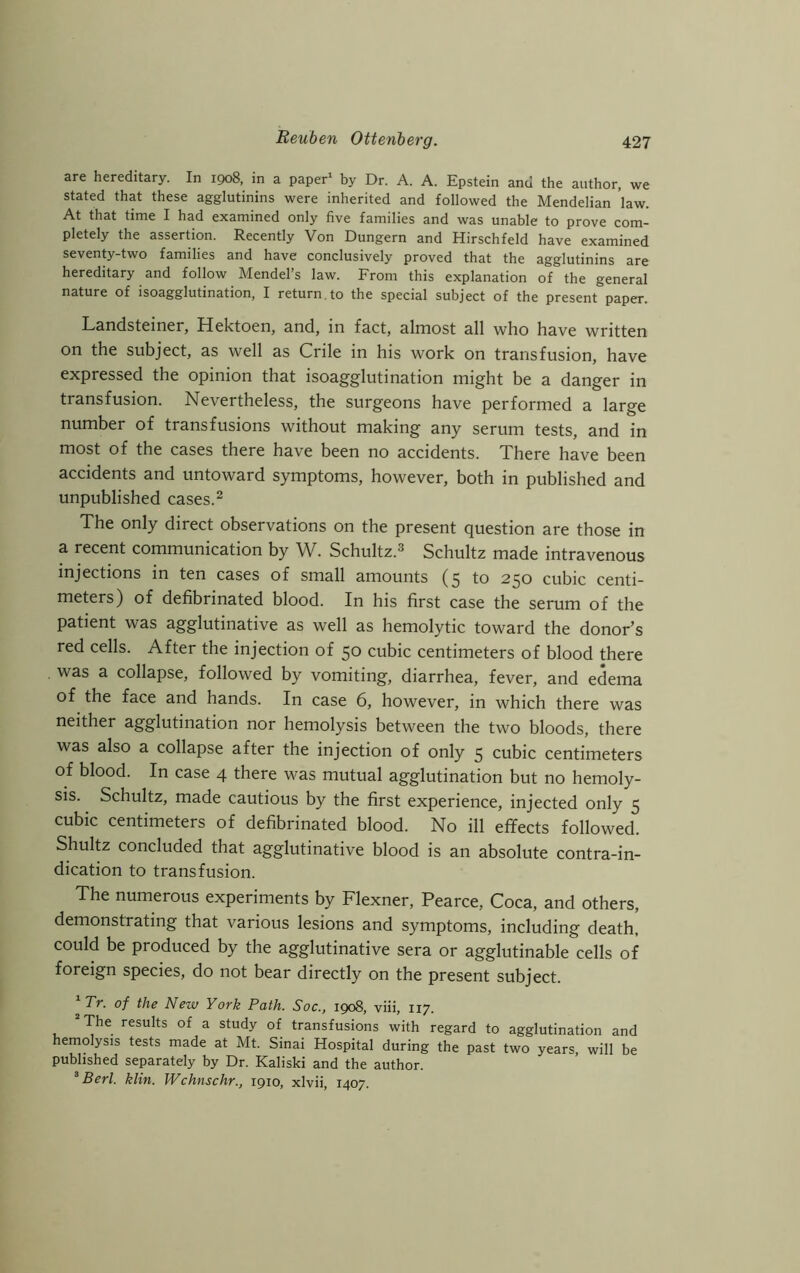 are hereditary. In 1908, in a paper1 by Dr. A. A. Epstein and the author, we stated that these agglutinins were inherited and followed the Mendelian law. At that time I had examined only five families and was unable to prove com- pletely the assertion. Recently Von Dungern and Hirschfeld have examined seventy-two families and have conclusively proved that the agglutinins are hereditary and follow Mendel’s law. From this explanation of the general nature of isoagglutination, I return, to the special subject of the present paper. Landsteiner, Hektoen, and, in fact, almost all who have written on the subject, as well as Crile in his work on transfusion, have expressed the opinion that isoagglutination might be a danger in transfusion. Nevertheless, the surgeons have performed a large number of transfusions without making any serum tests, and in most of the cases there have been no accidents. There have been accidents and untoward symptoms, however, both in published and unpublished cases.2 The only direct observations on the present question are those in a recent communication by W. Schultz.3 Schultz made intravenous injections in ten cases of small amounts (5 to 250 cubic centi- meters) of defibrinated blood. In his first case the serum of the patient was agglutinative as well as hemolytic toward the donor’s red cells. After the injection of 50 cubic centimeters of blood there was a collapse, followed by vomiting, diarrhea, fever, and edema of the face and hands. In case 6, however, in which there was neither agglutination nor hemolysis between the two bloods, there was also a collapse after the injection of only 5 cubic centimeters of blood. In case 4 there was mutual agglutination but no hemoly- sis. Schultz, made cautious by the first experience, injected only 5 cubic centimeters of defibrinated blood. No ill effects followed. Shultz concluded that agglutinative blood is an absolute contra-in- dication to transfusion. The numerous experiments by Flexner, Pearce, Coca, and others, demonstrating that various lesions and symptoms, including death, could be produced by the agglutinative sera or agglutinable cells of foreign species, do not bear directly on the present subject. 1Tr. of the New York Path. Soc., 1908, viii, 117. The results of a study of transfusions with regard to agglutination and hemolysis tests made at Mt. Sinai Hospital during the past two years, will be published separately by Dr. Kaliski and the author. 3 Berl. klin. Wchnschr., 1910, xlvii, 1407.