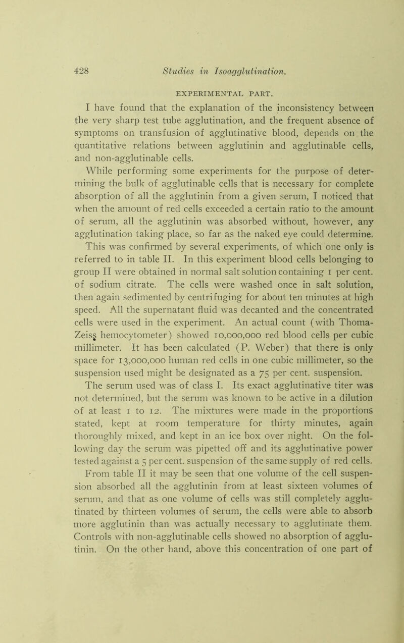 EXPERIMENTAL PART. I have found that the explanation of the inconsistency between the very sharp test tube agglutination, and the frequent absence of symptoms on transfusion of agglutinative blood, depends on the quantitative relations between agglutinin and agglutinable cells, and non-agglutinable cells. While performing some experiments for the purpose of deter- mining the bulk of agglutinable cells that is necessary for complete absorption of all the agglutinin from a given serum, I noticed that when the amount of red cells exceeded a certain ratio to the amount of serum, all the agglutinin was absorbed without, however, any agglutination taking place, so far as the naked eye could determine. This was confirmed by several experiments, of which one only is referred to in table II. In this experiment blood cells belonging to group II were obtained in normal salt solution containing I per cent, of sodium citrate. The cells were washed once in salt solution, then again sedimented by centrifuging for about ten minutes at high speed. All the supernatant fluid was decanted and the concentrated cells were used in the experiment. An actual count (with Thoma- Zeis§ hemocytometer) showed 10,000,000 red blood cells per cubic millimeter. It has been calculated (P. Weber) that there is only space for 13,000,000 human red cells in one cubic millimeter, so the suspension used might be designated as a 75 per cent, suspension. The serum used was of class I. Its exact agglutinative titer was not determined, but the serum was known to be active in a dilution of at least 1 to 12. The mixtures were made in the proportions stated, kept at room temperature for thirty minutes, again thoroughly mixed, and kept in an ice box over night. On the fol- lowing day the serum was pipetted off and its agglutinative power tested against a 5 percent, suspension of the same supply of red cells. From table II it may be seen that one volume of the cell suspen- sion absorbed all the agglutinin from at least sixteen volumes of serum, and that as one volume of cells was still completely agglu- tinated by thirteen volumes of serum, the cells were able to absorb more agglutinin than was actually necessary to agglutinate them. Controls with non-agglutinable cells showed no absorption of agglu- tinin. On the other hand, above this concentration of one part of