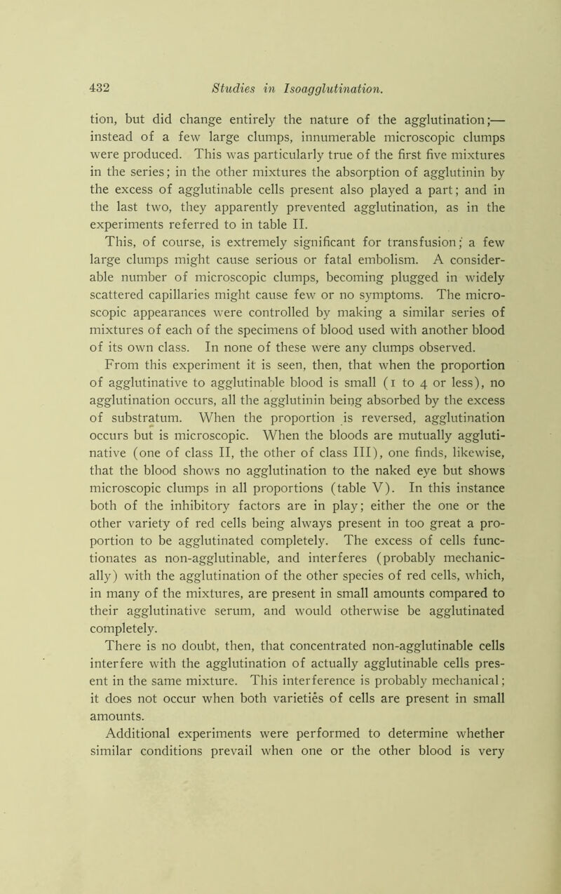 tion, but did change entirely the nature of the agglutination;— instead of a few large clumps, innumerable microscopic clumps were produced. This was particularly true of the first five mixtures in the series; in the other mixtures the absorption of agglutinin by the excess of agglutinable cells present also played a part; and in the last two, they apparently prevented agglutination, as in the experiments referred to in table II. This, of course, is extremely significant for transfusion; a few large clumps might cause serious or fatal embolism. A consider- able number of microscopic clumps, becoming plugged in widely scattered capillaries might cause few or no symptoms. The micro- scopic appearances were controlled by making a similar series of mixtures of each of the specimens of blood used with another blood of its own class. In none of these were any clumps observed. From this experiment it is seen, then, that when the proportion of agglutinative to agglutinable blood is small (i to 4 or less), no agglutination occurs, all the agglutinin being absorbed by the excess of substratum. When the proportion is reversed, agglutination occurs but is microscopic. When the bloods are mutually aggluti- native (one of class II, the other of class III), one finds, likewise, that the blood shows no agglutination to the naked eye but shows microscopic clumps in all proportions (table V). In this instance both of the inhibitory factors are in play; either the one or the other variety of red cells being always present in too great a pro- portion to be agglutinated completely. The excess of cells func- tionates as non-agglutinable, and interferes (probably mechanic- ally) with the agglutination of the other species of red cells, which, in many of the mixtures, are present in small amounts compared to their agglutinative serum, and would otherwise be agglutinated completely. There is no doubt, then, that concentrated non-agglutinable cells interfere with the agglutination of actually agglutinable cells pres- ent in the same mixture. This interference is probably mechanical; it does not occur when both varieties of cells are present in small amounts. Additional experiments were performed to determine whether similar conditions prevail when one or the other blood is very