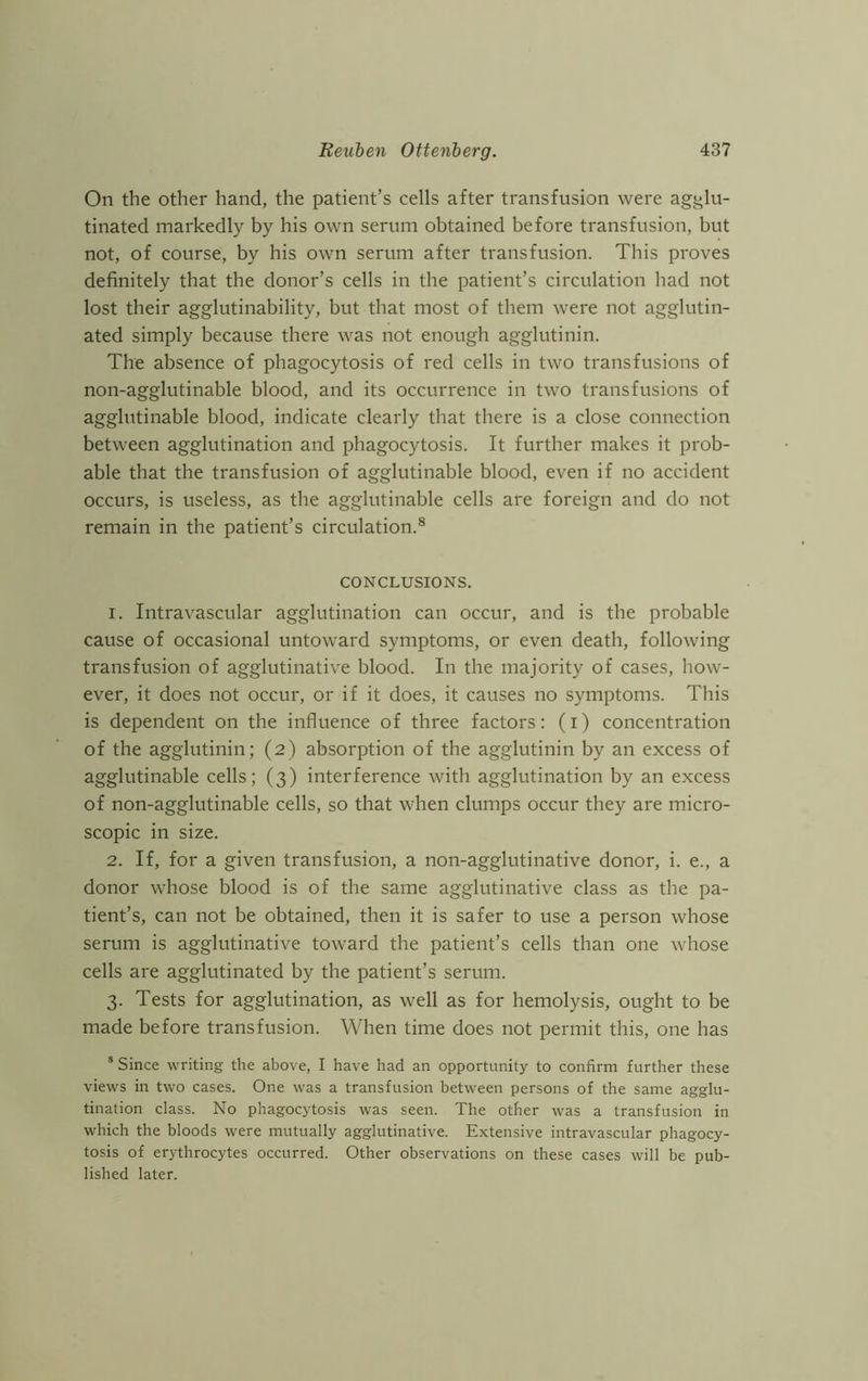 On the other hand, the patient’s cells after transfusion were agglu- tinated markedly by his own serum obtained before transfusion, but not, of course, by his own serum after transfusion. This proves definitely that the donor’s cells in the patient’s circulation had not lost their agglutinability, but that most of them were not agglutin- ated simply because there was not enough agglutinin. The absence of phagocytosis of red cells in two transfusions of non-agglutinable blood, and its occurrence in two transfusions of agglutinable blood, indicate clearly that there is a close connection between agglutination and phagocytosis. It further makes it prob- able that the transfusion of agglutinable blood, even if no accident occurs, is useless, as the agglutinable cells are foreign and do not remain in the patient’s circulation.8 CONCLUSIONS. 1. Intravascular agglutination can occur, and is the probable cause of occasional untoward symptoms, or even death, following transfusion of agglutinative blood. In the majority of cases, how- ever, it does not occur, or if it does, it causes no symptoms. This is dependent on the influence of three factors: (i) concentration of the agglutinin; (2) absorption of the agglutinin by an excess of agglutinable cells; (3) interference with agglutination by an excess of non-agglutinable cells, so that when clumps occur they are micro- scopic in size. 2. If, for a given transfusion, a non-agglutinative donor, i. e., a donor whose blood is of the same agglutinative class as the pa- tient’s, can not be obtained, then it is safer to use a person whose serum is agglutinative toward the patient’s cells than one whose cells are agglutinated by the patient’s serum. 3. Tests for agglutination, as well as for hemolysis, ought to be made before transfusion. When time does not permit this, one has 8 Since writing the above, I have had an opportunity to confirm further these views in two cases. One was a transfusion between persons of the same agglu- tination class. No phagocytosis was seen. The other was a transfusion in which the bloods were mutually agglutinative. Extensive intravascular phagocy- tosis of erythrocytes occurred. Other observations on these cases will be pub- lished later.