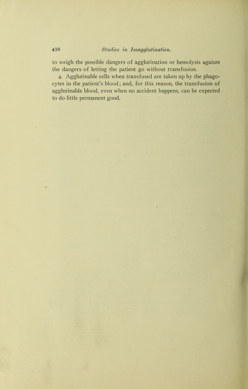 to weigh the possible dangers of agglutination or hemolysis against the dangers of letting the patient go without transfusion. 4. Agglutinable cells when transfused are taken up by the phago- cytes in the patient’s blood; and, for this reason, the transfusion of agglutinable blood, even when no accident happens, can be expected to do little permanent good.