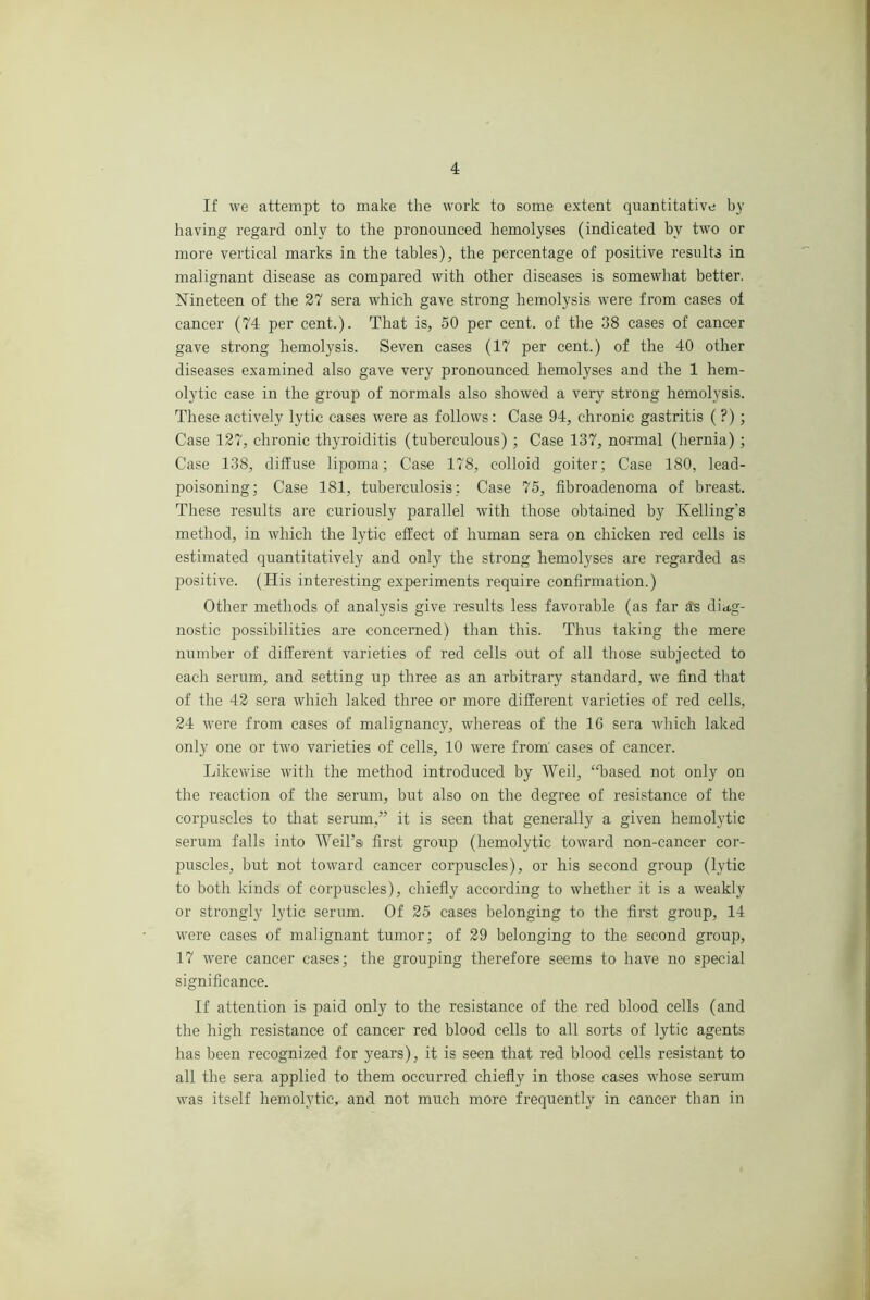 If we attempt to make the work to some extent quantitative by having regard only to the pronounced hemolyses (indicated by two or more vertical marks in the tables), the percentage of positive results in malignant disease as compared with other diseases is somewhat better. Nineteen of the 27 sera which gave strong hemolysis were from cases oi cancer (74 per cent.). That is, 50 per cent, of the 38 cases of cancer gave strong hemolysis. Seven cases (17 per cent.) of the 40 other diseases examined also gave very pronounced hemolyses and the 1 hem- olytic case in the group of normals also showed a very strong hemolysis. These actively lytic cases were as follows: Case 94, chronic gastritis ( ?); Case 127, chronic thyroiditis (tuberculous) ; Case 137, normal (hernia) ; Case 138, diffuse lipoma; Case 178, colloid goiter; Case 180, lead- poisoning; Case 181, tuberculosis : Case 75, fibroadenoma of breast. These results are curiously parallel with those obtained by Kelling’s method, in which the lytic effect of human sera on chicken red cells is estimated quantitatively and only the strong hemolyses are regarded as positive. (His interesting experiments require confirmation.) Other methods of analysis give results less favorable (as far ^s diag- nostic possibilities are concerned) than this. Thus taking the mere number of different varieties of red cells out of all those subjected to each serum, and setting up three as an arbitrary standard, we find that of the 42 sera which laked three or more different varieties of red cells, 24 were from cases of malignancy, whereas of the 16 sera which laked only one or two varieties of cells, 10 were from' cases of cancer. Likewise with the method introduced by Weil, ‘drased not only on the reaction of the serum, but also on the degree of resistance of the corpuscles to that serum,” it is seen that generally a given hemolytic serum falls into Weil’s) first group (hemolytic toward non-cancer cor- puscles, but not toward cancer corpuscles), or his second group (lytic to both kinds of corpuscles), chiefly according to whether it is a weakly or strongly lytic serum. Of 25 cases belonging to the first group, 14 were cases of malignant tumor; of 29 belonging to the second group, 17 were cancer cases; the grouping therefore seems to have no special significance. If attention is paid only to the resistance of the red blood cells (and the high resistance of cancer red blood cells to all sorts of lytic agents has been recognized for years), it is seen that red blood cells resistant to all the sera applied to them occurred chiefly in those cases whose serum was itself hemolytic, and not much more frequently in cancer than in