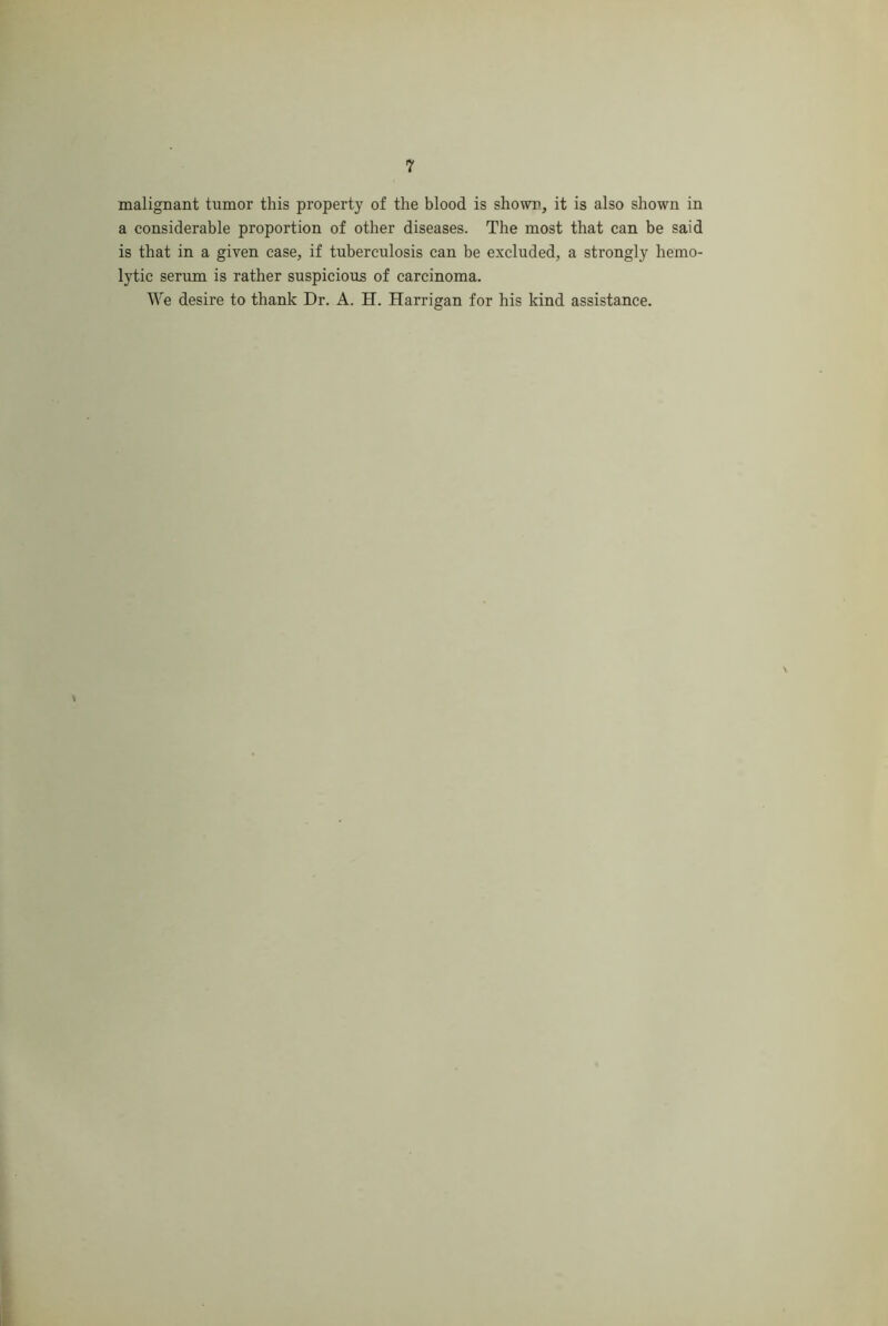 malignant tumor this property of the hlood is shown, it is also shown in a considerable proportion of other diseases. The most that can be said is that in a given case, if tuberculosis can be excluded, a strongly hemo- lytic serum is rather suspicious of carcinoma. We desire to thank Dr. A. H. Harrigan for his kind assistance.