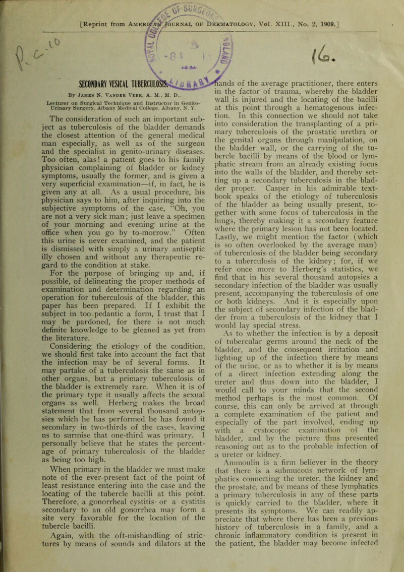 [Reprint from Ame^^^^^urnai, of Dermatology, Vol. XIII., No. 2, 1909.] t KsT- •Xt V  V SECONDARY VESICAL TDBERCDL»^onJ^ Viands of the average practitioner, there enters in the factor of trauma, whereby the bladder By James N. Vander Veer, A. M., M. D., Lecturer on Surgical Technique and Instructor in Genito- urinary Surgery. Albany Medical College, Albany, N. Y. The consideration of such an important sub- ject as tuberculosis of the bladder demands the closest attention of the general medical man especially, as well as of the surgeon and the specialist in genito-urinary diseases. Too often, alas! a patient goes to his family physician complaining of bladder or kidney symptoms, usually the former, and is given a very superficial examination—if, in fact, he is given any at all. As a usual procedure, his physician says to him, after inquiring into the subjective symptoms of the case, “Oh, you are not a very sick man; just leave a specimen of your morning and evening urine at the office when you go by to-morrow.” Often this urine is never examined, and the patient is dismissed with simply a urinary antiseptic illy chosen and without any therapeutic re- gard to the condition at stake. For the purpose of bringing up and, if possible, of delineating the proper methods of examination and determination regarding an operation for tuberculosis of the bladder, this paper has been prepared. If I exhibit the subject in too,pedantic a form, I trust that I may be pardoned, for there is not much definite knowledge to be gleaned as yet from the literature. Considering the etiology of the condition, we should first take into account the fact that the infection may be of several forms. It may partake of a tuberculosis the same as in other organs, but a primary tuberculosis of the bladder is extremely rare. When it is of the primary type it usually affects the sexual organs as well. Herberg makes the broad statement that from several thousand autop- sies which he has performed he has found it secondary in two-thirds of the cases, leaving us to surmise that one-third was primary. I personally believe that he states the percent- age of primary tuberculosis of the bladder as being too high. When primary in the bladder we must make note of the ever-present fact of the point of least resistance entering into the case and the locating of the tubercle bacilli at this point. Therefore, a gonorrheal cystitis- or a cystitis secondary to an old gonorrhea may form a site very favorable for the location of the tubercle bacilli. Again, with the oft-mishandling of stric- tures by means of sounds and dilators at the wall is injured and the locating of the bacilli at this point through a hematogenous infec- tion. In this connection we should not take into consideration the transplanting of a pri- mary tuberculosis of the prostatic urethra or the genital organs through manipulation, on the bladder wall, or the carrying of the tu- bercle bacilli by means of the blood or lym- phatic stream from an already existing focus into the walls of the bladder, and thereby set- ting up a secondary tuberculosis in the blad- der proper. Casper in his admirable text- book speaks of the etiology of tuberculosis of the bladder as being usually present, to- gether with some focus of tuberculosis in the lungs, thereby making it a secondary feature where the primary lesion has not been located. Lastly, we might mention the factor (which is so often overlooked by the average man) of tuberculosis- of the bladder being secondary to a tuberculosis of the kidney; for, if we refer once more to Flerberg’s statistics, we find that in his several thousand autopsies a secondary infection of the bladder was usually present, accompanying the tuberculosis of one or both kidneys. And it is especially upon the subject of secondary infection of the blad- der from a tuberculosis of the kidney that I would lay special stress. As to whether the infection is by a deposit of tubercular germs around tne neck of the bladder, and the consequent irritation and lighting up of the infection there by means of the urine, or as to whether it is by means of a direct infection extending along the ureter and thus down into the bladder, I would call to your minds that the second method perhaps is the most common. Of course, this can only be arrived at through a complete examination of the patient and especially of the part involved, ending up with a cystoco]iic examination of the bladder, and by the picture thus presented reasoning out as to the probable infection of a ureter or kidney. Ammoulin is a firm believer in the theory that there is a submucous network of lym- phatics connecting the ureter, the kidney and the prostate, and by means of these lymphatics a primary tuherculosis in any of these parts is quickly carried to the bladder, where it presents its symptoms. We can readily ap- preciate that where there has been a previous history of tuberculosis in a family, and a chronic inflammatory condition is present in the patient, the bladder may become infected