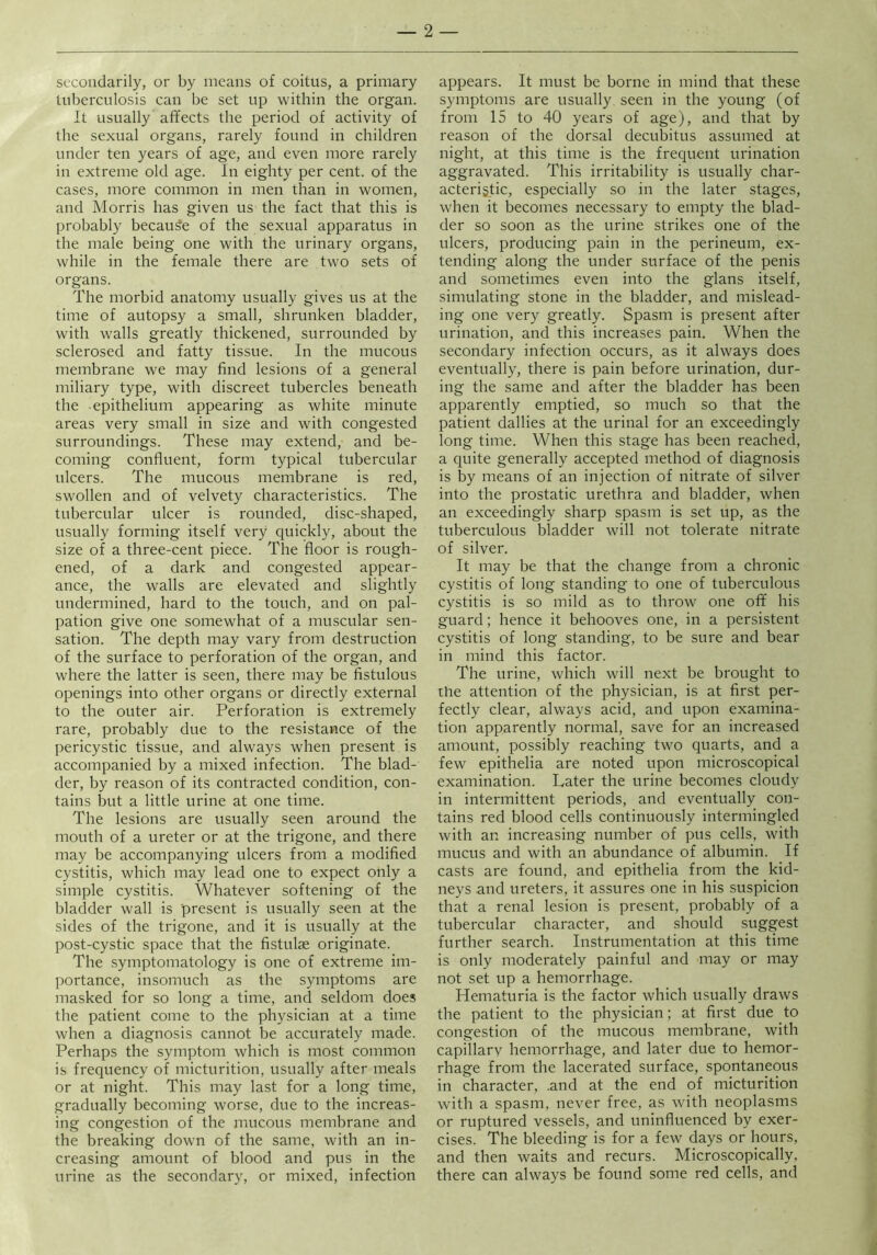 secondarily, or by means of coitus, a primary tuberculosis can be set up within the organ. It usually affects the period of activity of the sexual organs, rarely found in children under ten years of age, and even more rarely in extreme old age. In eighty per cent, of the cases, more common in men than in women, and Morris has given us the fact that this is probably because of the sexual apparatus in the male being one with the urinary organs, while in the female there are two sets of organs. The morbid anatomy usually gives us at the time of autopsy a small, shrunken bladder, with walls greatly thickened, surrounded by sclerosed and fatty tissue. In the mucous membrane we may find lesions of a general miliary type, with discreet tubercles beneath the -epithelium appearing as white minute areas very small in size and with congested surroundings. These may extend, and be- coming confluent, form typical tubercular ulcers. The mucous membrane is red, swollen and of velvety characteristics. The tubercular ulcer is rounded, disc-shaped, usually forming itself very quickly, about the size of a three-cent piece. The floor is rough- ened, of a dark and congested appear- ance, the walls are elevated and slightly undermined, hard to the touch, and on pal- pation give one somewhat of a muscular sen- sation. The depth may vary from destruction of the surface to perforation of the organ, and where the latter is seen, there may be fistulous openings into other organs or directly external to the outer air. Perforation is extremely rare, probably due to the resistance of the pericystic tissue, and always when present is accompanied by a mixed infection. The blad- der, by reason of its contracted condition, con- tains but a little urine at one time. The lesions are usually seen around the mouth of a ureter or at the trigone, and there may be accompanying ulcers from a modified cystitis, which may lead one to expect only a simple cystitis. Whatever softening of the bladder wall is present is usually seen at the sides of the trigone, and it is usually at the post-cystic space that the fistulae originate. The symptomatology is one of extreme im- portance, insomuch as the symptoms are masked for so long a time, and seldom does the patient come to the physician at a time when a diagnosis cannot be accurately made. Perhaps the symptom which is most common is frecpiency of micturition, usually after meals or at night. This may last for a long time, gradually becoming worse, due to the increas- ing congestion of the mucous membrane and the breaking down of the same, with an in- creasing amount of blood and pus in the urine as the secondary, or mixed, infection appears. It must be borne in mind that these symptoms are usually seen in the young (of from 15 to 40 years of age), and that by reason of the dorsal decubitus assumed at night, at this time is the frequent urination aggravated. This irritability is usually char- acteristic, especially so in the later stages, when it becomes necessary to empty the blad- der so soon as the urine strikes one of the ulcers, producing pain in the perineum, ex- tending along the under surface of the penis and sometimes even into the glans itself, simulating stone in the bladder, and mislead- ing one very greatly. Spasm is present after urination, and this increases pain. When the secondary infection occurs, as it always does eventually, there is pain before urination, dur- ing the same and after the bladder has been apparently emptied, so much so that the patient dallies at the urinal for an exceedingly long time. When this stage has been reached, a quite generally accepted method of diagnosis is by means of an injection of nitrate of silver into the prostatic urethra and bladder, when an exceedingly sharp spasm is set up, as the tuberculous bladder will not tolerate nitrate of silver. It may be that the change from a chronic cystitis of long standing to one of tuberculous cystitis is so mild as to throw one off his guard; hence it behooves one, in a persistent cystitis of long standing, to be sure and bear in mind this factor. The urine, which will next be brought to the attention of the physician, is at first per- fectly clear, always acid, and upon examina- tion apparently normal, save for an increased amount, possibly reaching two quarts, and a few epithelia are noted upon microscopical examination. Later the urine becomes cloudy in intermittent periods, and eventually con- tains red blood cells continuously intermingled with an increasing number of pus cells, with mucus and with an abundance of albumin. If casts are found, and epithelia from the kid- neys and ureters, it assures one in his suspicion that a renal lesion is present, probably of a tubercular character, and should suggest further search. Instrumentation at this time is only moderately painful and may or may not set up a hemorrhage. Hematuria is the factor which usually draws the patient to the physician; at first due to congestion of the mucous membrane, with capillarv hemorrhage, and later due to hemor- rhage from the lacerated surface, spontaneous in character, .and at the end of micturition with a spasm, never free, as with neoplasms or ruptured vessels, and uninfluenced by exer- cises. The bleeding is for a few days or hours, and then waits and recurs. Microscopically, there can always be found some red cells, and