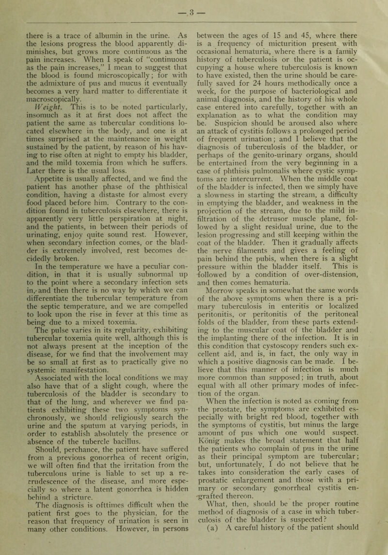 there is a trace of albumin in the urine. As the lesions progress the blood apparently di- minishes, but grows more continuous as 'the pain increases. When I speak of “continuous as the pain increases,” I mean to suggest that the blood is found microscopically; for with the admixture of pus and mucus it eventually becomes a very hard matter to differentiate it macroscopically. Weight. This is to be noted particularly, insomuch as it at first does not affect the patient the same as tubercular conditions lo- cated elsewhere in the body, and one is at times surprised at the maintenance in weight sustained by the patient, by reason of his hav- ing to rise often at night to empty his bladder, and the mild toxemia from which he suffers. Later there is the usual loss. Appetite is usually affected, and we find the patient has another phase of the phthisical condition, having a distaste for almost every food placed before him. Contrary to the con- dition found in tuberculosis elsewhere, there is apparently very little perspiration at night, and the patients, in between their periods of urinating, enjoy quite sound rest. However, when secondary infection comes, or the blad- der is extremely involved, rest becomes de- cidedly broken. In the temperature we have a peculiar con- dition, in that it is usually subnormal up to the point where a secondary infection sets in,-and then there is no way by which we can differentiate the tubercular temperature from the septic temperature, and we are compelled to look upon the rise in fever at this time as being due to a mixed toxemia. The pulse varies in its regularity, exhibiting tubercular toxemia quite well, although this is not always present at the inception of the disease, for we find that the involvement may be so small at first as to practically give no systemic manifestation. Associated with the local conditions we may also have that of a slight cough, where the tuberculosis of the bladder is secondary to that of the lung, and wherever we find pa- tients exhibiting these two symptoms syn- chronously, we should religiously search the urine and the sputum at varying periods, in order to establish absolutely the presence or absence of the tubercle bacillus. Should, perchance, the patient have suffered from a previous gonorrhea of recent origin, we will often find that the irritation from the tuberculous urine is liable to set up a re- crudescence of the disease, and more espe- cially so where a latent gonorrhea is hidden behind a stricture. The diagnosis is ofttimes difficult when the patient first goes to the physician, for the reason that frequency of urination is seen in many other conditions. However, in persons between the ages of 15 and 45, where there is a frequency of micturition present with occasional hematuria, where there is a family history of tuberculosis or the patient is oc- cupying a house where tuberculosis is known to have existed, then the urine should be care- fully saved for 24 hours methodically once a week, for the purpose of bacteriological and animal diagnosis, and the history of his whole case entered into carefully, together with an explanation as to what the condition may be. Suspicion should be aroused also where an attack of cystitis follows a prolonged period of frequent urination; and I believe that the diagnosis of tuberculosis of the bladder, or perhaps of the genito-urinary organs, should be entertained from the very beginning in a case of phthisis pulmonalis where cystic symp- toms are intercurrent. When the middle coat of the bladder is infected, then we simply have a slowness in starting the stream, a difficulty in emptying the bladder, and weakness in the projection of the stream, due to the mild in- filtration of the detrusor muscle plane, fol- lowed by a slight residual urine, due to the lesion progressing and still keeping within the coat of the bladder. Then it gradually affects the nerve filaments and gives a feeling of pain behind the pubis, vdien there is a slight pressure within the bladder itself. This is followed by a condition of over-distension, and then comes hematuria. Morrow speaks in somewhat the same words of the above symptoms when there is a pri- mary tuberculosis in enteritis or localized peritonitis, or peritonitis of the peritoneal folds of the bladder, from these parts extend- ing to the muscular coat of the bladder and the implanting there of the infection. It is in this condition that cystoscopy renders such ex- cellent aid, and is, in fact, the only way in which a positive diagnosis can be made. I be- lieve that this manner of infection is much more common than supposed; in truth, about equal with all other primary modes of infec- tion of the organ. When the infection is noted as coming from the prostate, the symptoms are exhibited es- pecially with bright red blood, together with the symptoms of cystitis, but minus the large amount of pus which one would suspect. Konig makes the broad statement that half the patients who complain of pus in the urine as their principal symptom are tubercular; but, unfortunately, I do not believe that he takes into consideration the early cases of prostatic enlargement and those with a pri- mary or secondary gonorrheal cystitis en- 'grafted thereon. What, then, should be the proper routine method of diagnosis of a case in which tuber- culosis of the bladder is suspected? (a) A careful history of the patient should