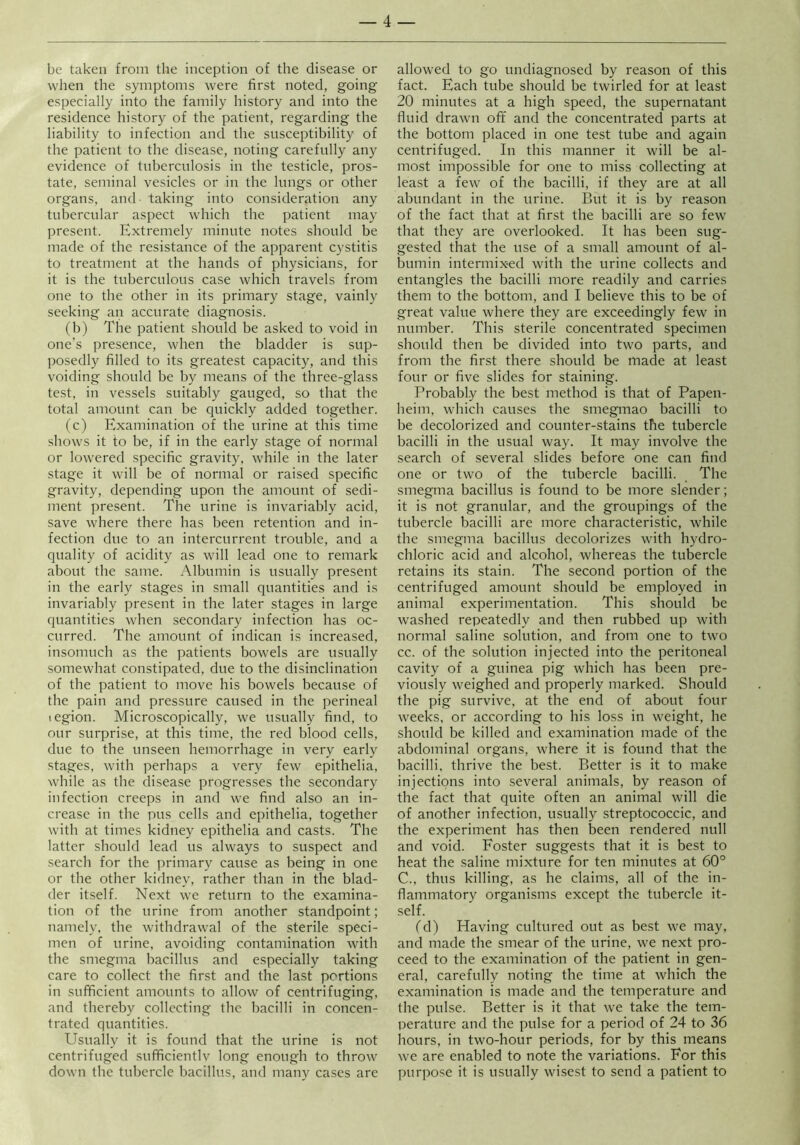 be taken from the inception of the disease or when the symptoms were first noted, going especially into the family history and into the residence history of the patient, regarding the liability to infection and the susceptibility of the patient to the disease, noting carefully any evidence of tuberculosis in the testicle, pros- tate, seminal vesicles or in the lungs or other organs, and- taking into consideration any tubercular aspect which the patient may present. Extremely minute notes should be made of the resistance of the apparent cystitis to treatment at the hands of physicians, for it is the tuberculous case which travels from one to the other in its primary stage, vainly seeking an accurate diagnosis. (b) The patient should be asked to void in one’s presence, when the bladder is sup- posedly filled to its greatest capacity, and this voiding should be by means of the three-glass test, in vessels suitably gauged, so that the total amount can be quickly added together. (c) Examination of the urine at this time shows it to be, if in the early stage of normal or lowered specific gravity, while in the later stage it will be of normal or raised specific gravity, depending upon the amount of sedi- ment present. The urine is invariably acid, save where there has been retention and in- fection due to an intercurrent trouble, and a quality of acidity as will lead one to remark about the same. Albumin is usually present in the early stages in small quantities and is invariably present in the later stages in large quantities when secondary infection has oc- curred. The amount of indican is increased, insomuch as the patients bowels are usually somewhat constipated, due to the disinclination of the patient to move his bowels because of the pain and pressure caused in the perineal legion. Microscopically, we usually find, to our surprise, at this time, the red blood cells, due to the unseen hemorrhage in very early stages, with perhaps a very few epithelia, while as the disease progresses the secondary infection creeps in and we find also an in- crease in the pus cells and epithelia, together with at times kidney epithelia and casts. The latter should lead us always to suspect and search for the primary cause as being in one or the other kidney, rather than in the blad- der itself. Next we return to the examina- tion of the urine from another standpoint; namely, the withdrawal of the sterile speci- men of urine, avoiding contamination with the smegma bacillus and especially taking care to collect the first and the last portions in sufficient amounts to allow of centrifuging, and thereby collecting the bacilli in concen- trated quantities. Usually it is found that the urine is not centrifuged sufficientlv long enough to throw down the tubercle bacillus, and many cases are allowed to go undiagnosed by reason of this fact. Each tube should be twirled for at least 20 minutes at a high speed, the supernatant fluid drawn off and the concentrated parts at the bottom placed in one test tube and again centrifuged. In this manner it will be al- most impossible for one to miss collecting at least a few of the bacilli, if they are at all abundant in the urine. But it is by reason of the fact that at first the bacilli are so few that they are overlooked. It has been sug- gested that the use of a small amount of al- bumin intermixed with the urine collects and entangles the bacilli more readily and carries them to the bottom, and I believe this to be of great value where they are exceedingly few' in number. This sterile concentrated specimen should then be divided into two parts, and from the first there should be made at least four or five slides for staining. Probably the best method is that of Papen- heim, wdiich causes the smegmao bacilli to be decolorized and counter-stains the tubercle bacilli in the usual way. It may involve the search of several slides before one can find one or two of the tubercle bacilli. The smegma bacillus is found to be more slender; it is not granular, and the groupings of the tubercle bacilli are more characteristic, while the smegma bacillus decolorizes wdth hydro- chloric acid and alcohol, whereas the tubercle retains its stain. The second portion of the centrifuged amount should be employed in animal experimentation. This should be washed repeatedly and then rubbed up with normal saline solution, and from one to two cc. of the solution injected into the peritoneal cavity of a guinea pig which has been pre- viously weighed and properly marked. Should the pig survive, at the end of about four weeks, or according to his loss in weight, he should be killed and examination made of the abdominal organs, where it is found that the bacilli, thrive the best. Better is it to make injections into several animals, by reason of the fact that quite often an animal will die of another infection, usually streptococcic, and the experiment has then been rendered null and void. Foster suggests that it is best to heat the saline mixture for ten minutes at 60° C.. thus killing, as he claims, all of the in- flammatory organisms except the tubercle it- self. (d) Having cultured out as best we may, and made the smear of the urine, we next pro- ceed to the examination of the patient in gen- eral, carefully noting the time at which the examination is made and the temperature and the pulse. Better is it that w'e take the tem- perature and the pulse for a period of 24 to 36 hours, in two-hour periods, for by this means we are enabled to note the variations. For this purpose it is usually wdsest to send a patient to