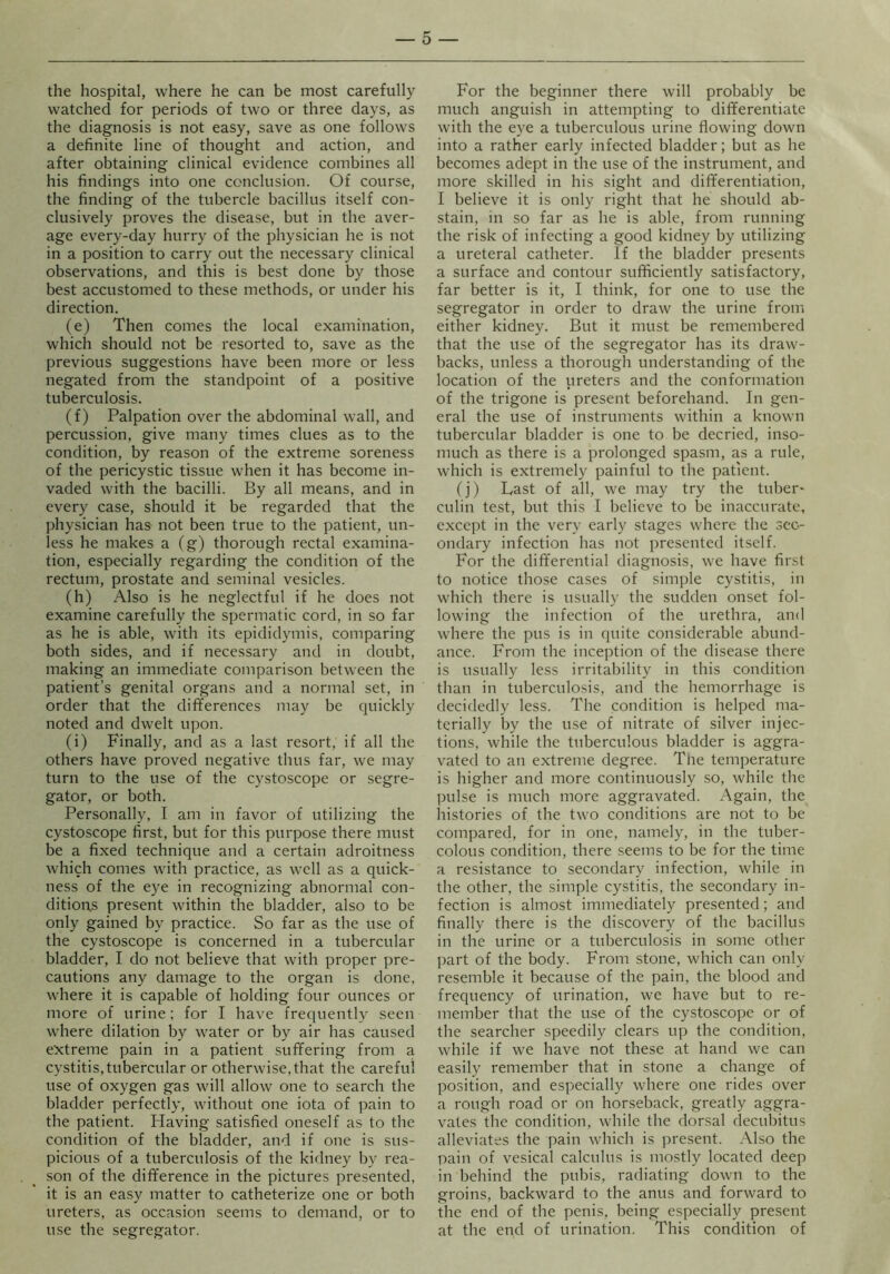 the hospital, where he can be most carefully watched for periods of two or three days, as the diagnosis is not easy, save as one follows a definite line of thought and action, and after obtaining clinical evidence combines all his findings into one conclusion. Of course, the finding of the tubercle bacillus itself con- clusively proves the disease, but in the aver- age every-day hurry of the physician he is not in a position to carry out the necessary clinical observations, and this is best done by those best accustomed to these methods, or under his direction. (e) Then comes the local examination, which should not be resorted to, save as the previous suggestions have been more or less negated from the standpoint of a positive tuberculosis. (f) Palpation over the abdominal wall, and percussion, give many times clues as to the condition, by reason of the extreme soreness of the pericystic tissue when it has become in- vaded with the bacilli. By all means, and in every case, should it be regarded that the physician has not been true to the patient, un- less he makes a (g) thorough rectal examina- tion, especially regarding the condition of the rectum, prostate and seminal vesicles. (h) Also is he neglectful if he does not examine carefully the spermatic cord, in so far as he is able, with its epididymis, comparing both sides, and if necessary and in doubt, making an immediate comparison between the patient’s genital organs and a normal set, in order that the differences may be quickly noted and dwelt upon. (i) Finally, and as a last resort, if all the others have proved negative thus far, we may turn to the use of the cystoscope or segre- gator, or both. Personally, I am in favor of utilizing the cystoscope first, but for this purpose there must be a fixed technique and a certain adroitness which comes with practice, as well as a quick- ness of the eye in recognizing abnormal con- ditions present within the bladder, also to be only gained by practice. So far as the use of the cystoscope is concerned in a tubercular bladder, I do not believe that with proper pre- cautions any damage to the organ is done, where it is capable of holding four ounces or more of urine: for I have frequently seen where dilation by water or by air has caused extreme pain in a patient suffering from a cystitis, tubercular or otherwise, that the careful use of oxygen gas will allow one to search the bladder perfectly, without one iota of pain to the patient. Having satisfied oneself as to the condition of the bladder, and if one is sus- picious of a tuberculosis of the kidney by rea- son of the difference in the pictures presented, it is an easy matter to catheterize one or both ureters, as occasion seems to demand, or to use the segregator. For the beginner there will probably be much anguish in attempting to differentiate with the eye a tuberculous urine flowing down into a rather early infected bladder; but as he becomes adept in the use of the instrument, and more skilled in his sight and differentiation, I believe it is only right that he should ab- stain, in so far as he is able, from running the risk of infecting a good kidney by utilizing a ureteral catheter. If the bladder presents a surface and contour sufficiently satisfactory, far better is it, I think, for one to use the segregator in order to draw the urine from either kidney. But it must be remembered that the use of the segregator has its draw- backs, unless a thorough understanding of the location of the ureters and the conformation of the trigone is present beforehand. In gen- eral the use of instruments within a known tubercular bladder is one to be decried, inso- much as there is a prolonged spasm, as a rule, which is extremely painful to the patient. (j) Last of all, we may try the tuber- culin test, but this I believe to be inaccurate, except in the very early stages where the sec- ondary infection has not presented itself. For the differential diagnosis, we have first to notice those cases of simple cystitis, in which there is usually the sudden onset fol- lowing the infection of the urethra, and where the pus is in quite considerable abund- ance. From the inception of the disease there is usually less irritability in this condition than in tuberculosis, and the hemorrhage is decidedly less. The condition is helped ma- terially by the use of nitrate of silver injec- tions, while the tuberculous bladder is aggra- vated to an extreme degree. The temperature is higher and more continuously so, while the pulse is much more aggravated. Again, the histories of the two conditions are not to be compared, for in one, namely, in the tuber- colous condition, there seems to be for the time a resistance to secondary infection, while in the other, the simple cystitis, the secondary in- fection is almost immediately presented; and finally there is the discovery of the bacillus in the urine or a tuberculosis in some other ]iart of the body. From stone, which can only resemble it because of the pain, the blood and frequency of urination, we have but to re- member that the use of the cystoscope or of the searcher speedily clears up the condition, while if we have not these at hand we can easily remember that in stone a change of position, and especially where one rides over a rough road or on horseback, greatly aggra- vates the condition, while the dorsal decubitus alleviates the pain which is present. Also the pain of vesical calculus is mostly located deep in behind the pubis, radiating down to the groins, backward to the anus and forward to the end of the penis, being especially present at the end of urination. This condition of