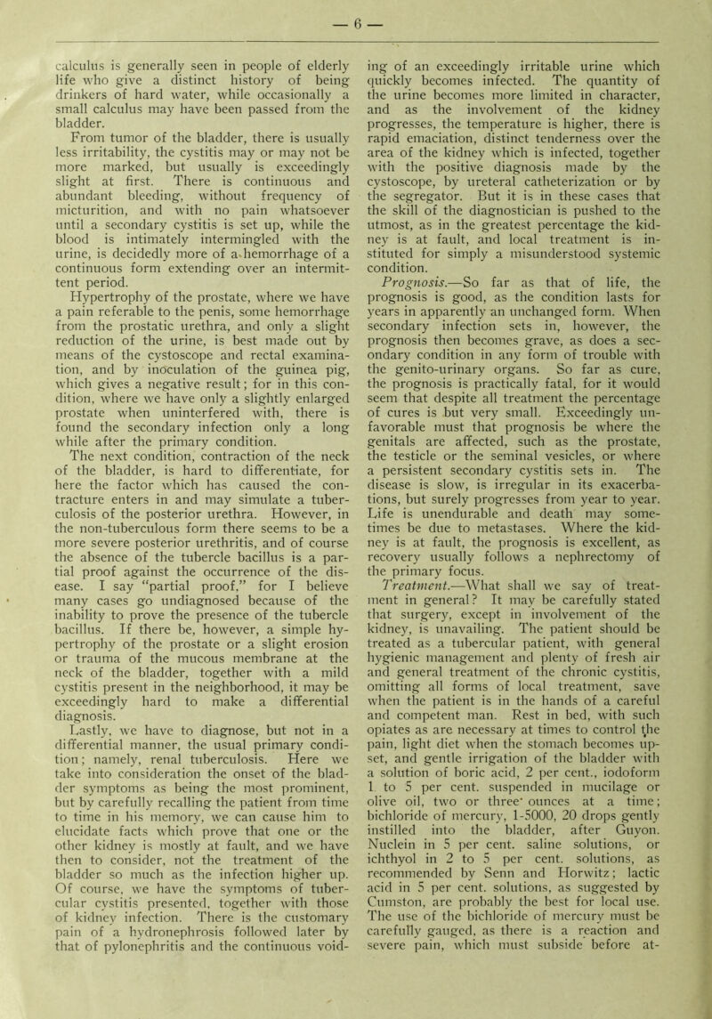 calculus is generally seen in people of elderly life who give a distinct history of being drinkers of hard water, while occasionally a small calculus may have been passed from the bladder. From tumor of the bladder, there is usually less irritability, the cystitis may or may not be more marked, but usually is exceedingly slight at first. There is continuous and abundant bleeding, without frequency of micturition, and with no pain whatsoever until a secondary cystitis is set up, while the blood is intimately intermingled with the urine, is decidedly more of a.hemorrhage of a continuous form extending over an intermit- tent period. Hypertrophy of the prostate, where we have a pain referable to the penis, some hemorrhage from the prostatic urethra, and only a slight reduction of the urine, is best made out by means of the cystoscope and rectal examina- tion, and by inoculation of the guinea pig, which gives a negative result; for in this con- dition, where we have only a slightly enlarged prostate when uninterfered with, there is found the secondary infection only a long while after the primary condition. The next condition, contraction of the neck of the bladder, is hard to diflferentiate, for here the factor which has caused the con- tracture enters in and may simulate a tuber- culosis of the posterior urethra. However, in the non-tuberculous form there seems to be a more severe posterior urethritis, and of course the absence of the tubercle bacillus is a par- tial proof against the occurrence of the dis- ease. I say “partial proof,” for I believe many cases go undiagnosed because of the inability to prove the presence of the tubercle bacillus. If there be, however, a simple hy- pertrophy of the prostate or a slight erosion or trauma of the mucous membrane at the neck of the bladder, together with a mild cystitis present in the neighborhood, it may be exceedingly hard to make a differential diagnosis. Lastly, we have to diagnose, but not in a differential manner, the usual primary condi- tion ; namely, renal tuberculosis. Here we take into consideration the onset of the blad- der symptoms as being the most prominent, but by carefully recalling the patient from time to time in his memory, we can cause him to elucidate facts which prove that one or the other kidney is mostly at fault, and we have then to consider, not the treatment of the bladder so much as the infection higher up. Of course, we have the .symptoms of tuber- cular cystitis presented, together with those of kidney infection. There is the customary pain of a hydronephrosis followed later by that of pylonephritis and the continuous void- ing of an exceedingly irritable urine which quickly becomes infected. The quantity of the urine becomes more limited in character, and as the involvement of the kidney progresses, the temperature is higher, there is rapid emaciation, distinct tenderness over the area of the kidney which is infected, together with the positive diagnosis made by the cystoscope, by ureteral catheterization or by the segregator. But it is in these cases that the skill of the diagnostician is pushed to the utmost, as in the greatest percentage the kid- ney is at fault, and local treatment is in- stituted for simply a misunderstood systemic condition. Prognosis.—So far as that of life, the prognosis is good, as the condition lasts for years in apparently an unchanged form. When secondary infection sets in, however, the prognosis then becomes grave, as does a sec- ondary condition in any form of trouble with the genito-urinary organs. So far as cure, the prognosis is practically fatal, for it would seem that despite all treatment the percentage of cures is but very small. Exceedingly un- favorable must that prognosis be where the genitals are affected, such as the prostate, the testicle or the seminal vesicles, or where a persistent secondary cystitis sets in. The disease is slow, is irregular in its exacerba- tions, but surely progresses from year to year. Life is unendurable and death may some- times be due to metastases. Where the kid- ney is at fault, the prognosis is excellent, as recovery usually follows a nephrectomy of the primary focus. Treatment.-—What shall we say of treat- ment in general ? It may be carefully stated that surgery, except in involvement of the kidney, is unavailing. The patient should be treated as a tubercular patient, with general hygienic management and plenty of fresh air and general treatment of the chronic cystitis, omitting all forms of local treatment, save when the patient is in the hands of a careful and competent man. Rest in bed, with such opiates as are necessary at times to control tjie pain, light diet when the stomach becomes up- set, and gentle irrigation of the bladder with a .solution of boric acid, 2 per cent., iodoform 1 to 5 per cent, suspended in mucilage or olive oil, two or three' ounces at a time; bichloride of mercury, 1-5000, 20 drops gently instilled into the bladder, after Guyon. Nuclein in 5 per cent, saline solutions, or ichthyol in 2 to 5 per cent, solutions, as recommended by Senn and Horwitz; lactic acid in 5 per cent, solutions, as suggested by Cumston, are probably the best for local use. The use of the bichloride of mercury must be carefully gauged, as there is a reaction and severe pain, which must subside before at-