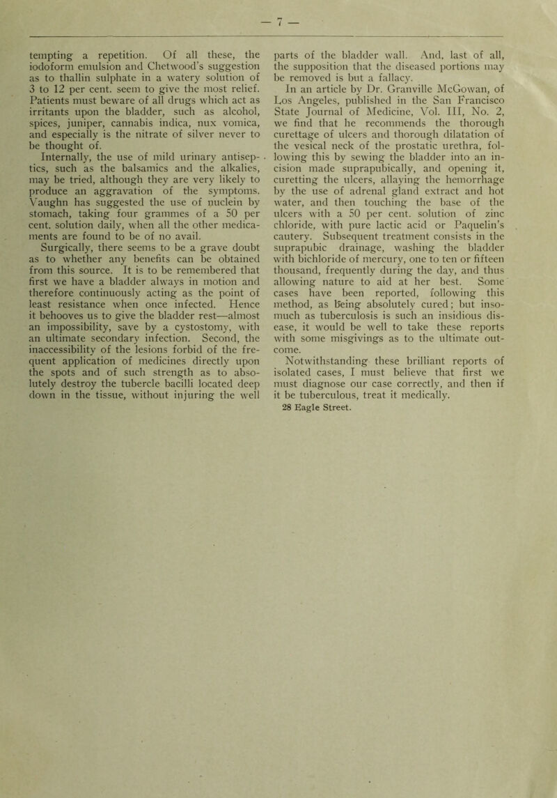 / tempting a repetition. Of all these, the iodoform emulsion and Chetwood’s suggestion as to thallin sulphate in a watery solution of 3 to 12 per cent, seem to give the most relief. Patients must beware of all drugs which act as irritants upon the bladder, such as alcohol, spices, juniper, cannabis indica, nux vomica, and especially is the nitrate of silver never to be thought of. Internally, the use of mild urinary antisep- tics, such as the balsamics and the alkalies, may be tried, although they are very likely to produce an aggravation of the symptoms. \^aughn has suggested the use of nuclein by stomach, taking four grammes of a 50 per cent, solution daily, when all the other medica- ments are found to be of no avail. Surgically, there seems to be a grave doubt as to whether any benefits can be obtained from this source. It is to be remembered that first we have a bladder always in motion and therefore continuously acting as the point of least resistance when once infected. Hence it behooves us to give the bladder rest—almost an impossibility, save by a cystostomy, with an ultimate secondary infection. Second, the inaccessibility of the lesions forbid of the fre- quent application of medicines directly upon the spots and of such strength as to abso- lutely destroy the tubercle bacilli located deep down in the tissue, without injuring the well parts of the bladder wall. And. last of all, the supposition that the diseased portions may be removed is but a fallacy. In an article by Dr. Granville McGowan, of Los Angeles, published in the San Francisco State Journal of Medicine, Vol. Ill, No. 2, we find that he recommends the thorough curettage of ulcers and thorough dilatation of the vesical neck of the prostatic urethra, fol- lowing this by sewing the bladder into an in- cision made suprapubically, and opening it, curetting the ulcers, allaying the hemorrhage by the use of adrenal gland extract and hot water, and then touching the base of the ulcers with a 50 per cent, solution of zinc chloride, with pure lactic acid or Paquelin’s cautery. Subsequent treatment consists in the suprapubic drainage, washing the bladder with bichloride of mercury, one to ten or fifteen thousand, frequently during the day, and thus allowing nature to aid at her best. Some cases have been reported, following this method, as being absolutely cured; but inso- much as tuberculosis is such an insidious dis- ease, it would be well to take these reports with some misgivings as to the ultimate out- come. Notwithstanding these brilliant reports of isolated cases, I must believe that first we must diagnose our case correctly, and then if it be tuberculous, treat it medically. 28 Eagle Street.