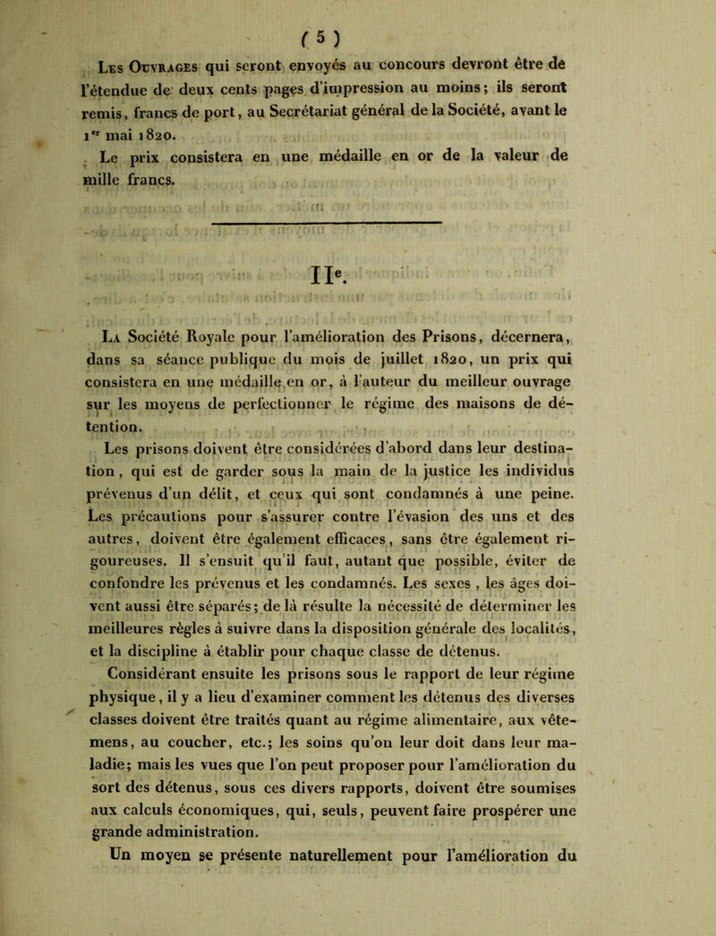 Les Ouvrages qui seront envoyés au concours devront être de l’étendue de deux cents pages d’impression au moins ; ils seront remis, francs de port, au Secrétariat général de la Société, avant le i*r mai 1820. Le prix consistera en une médaille en or de la valeur de mille francs. p,ll M.VJIU; i' O 1; ifl IIe. : >3 . • ;,!■ ;H uni} Il ■■ 3I1II H ' I- La Société Royale pour l’amélioration des Prisons, décernera, dans sa séauce publique du mois de juillet 1820, un prix qui consistera en une médaille.en or, à l’auteur du meilleur ouvrage sur les moyens de perfectionner le régime des maisons de dé- tention. Les prisons doivent être considérées d’abord dans leur destina- tion , qui est de garder sous la main de la justice les individus prévenus d’un délit, et ceux qui sont condamnés à une peine. Les précautions pour s’assurer contre l’évasion des uns et des autres, doivent être également efficaces, sans être également ri- goureuses. Il s’ensuit qu’il faut, autant que possible, éviter de confondre les prévenus et les condamnés. Les sexes , les âges doi- vent aussi être séparés; delà résulte la nécessité de déterminer les meilleures règles à suivre dans la disposition générale des localités, et la discipline à établir pour chaque classe de détenus. Considérant ensuite les prisons sous le rapport de leur régime physique, il y a lieu d’examiner comment les détenus des diverses classes doivent être traités quant au régime alimentaire, aux vête- mens, au coucher, etc.; les soins qu’on leur doit dans leur ma- ladie; mais les vues que l’on peut proposer pour l’amélioration du sort des détenus, sous ces divers rapports, doivent être soumises aux calculs économiques, qui, seuls, peuvent faire prospérer une grande administration. Un moyen se présente naturellement pour Tamélioration du