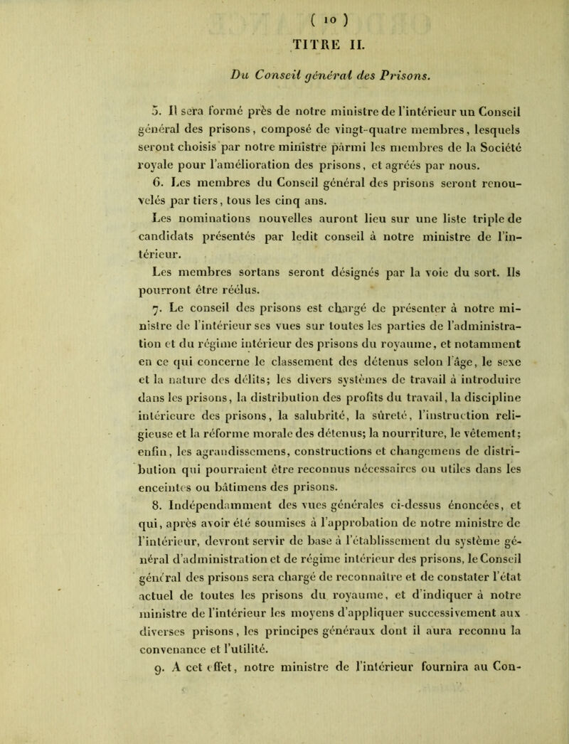 TITRE II. Du Conseil général des Prisons. 5. Il sera formé près de notre ministre de l’intérieur un Conseil général des prisons, composé de vingt-quatre membres, lesquels seront choisis par notre ministre parmi les membres de la Société royale pour l’amélioration des prisons, et agréés par nous. 6. Les membres du Conseil général des prisons seront renou- velés portiers, tous les cinq ans. Les nominations nouvelles auront lieu sur une liste triple de candidats présentés par ledit conseil à notre ministre de l’in- térieur. Les membres sortans seront désignés par la voie du sort. Ils pourront être réélus. 7. Le conseil des prisons est chargé de présenter à notre mi- nistre de l’intérieur ses vues sur toutes les parties de l’administra- tion et du régime intérieur des prisons du royaume, et notamment en ce qui concerne le classement des détenus selon l âge, le sexe et la nature des délits; les divers systèmes de travail à introduire dans les prisons, la distribution des profits du travail, la discipline intérieure des prisons, la salubrité, la sûreté, l’instruction reli- gieuse et la réforme morale des détenus; la nourriture, le vêtement; enfin, les agrandissemens, constructions et changcmens de distri- bution qui pourraient être reconnus nécessaires ou utiles dans les enceintes ou bâtimens des prisons. 8. Indépendamment des vues générales ci-dessus énoncées, et qui, après avoir été soumises à l’approbation de notre ministre de l’intérieur, devront servir de base à l’établissement du système gé- néral d’administration et de régime intérieur des prisons, le Conseil gênerai des prisons sera chargé de reconnaître et de constater l’état actuel de toutes les prisons du royaume, et d’indiquer à notre ministre de l’intérieur les moyens d’appliquer successivement aux diverses prisons, les principes généraux dont il aura reconnu la convenance et l’utilité. 9. A cet effet, notre ministre de l’intérieur fournira au Con-