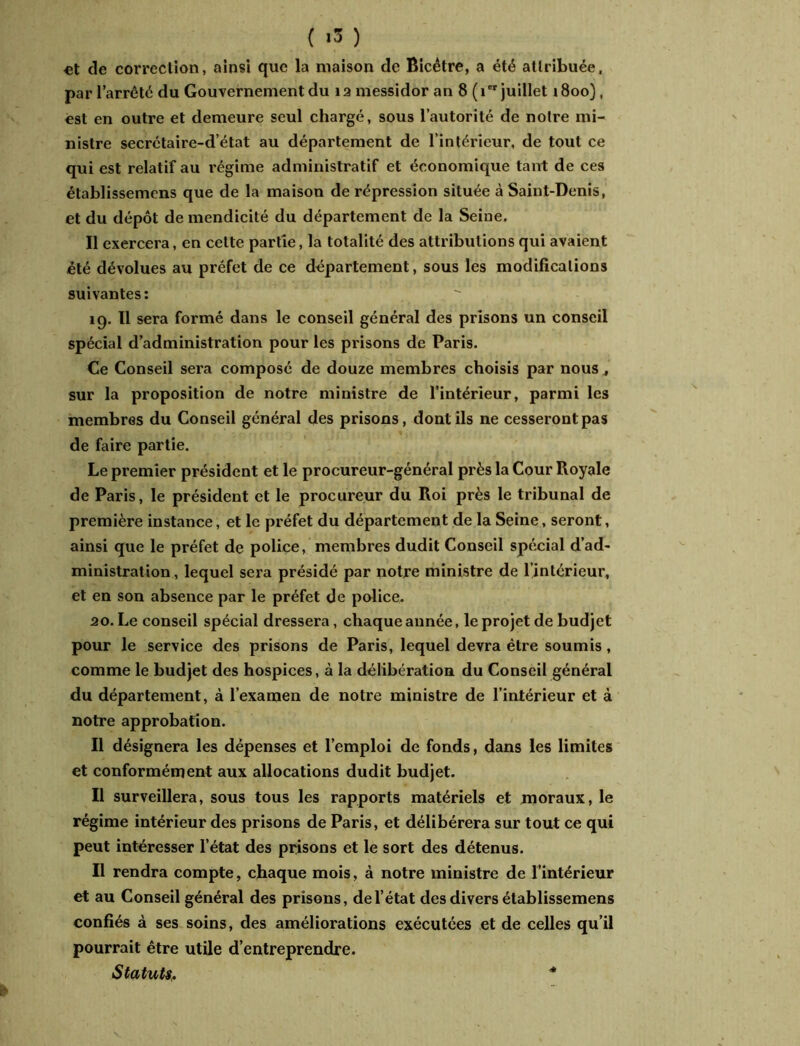 ( »3 ) «t de correction, ainsi que la maison de Bicêtre, a été attribuée, par l’arrêté du Gouvernement du îa messidor an 8 ( ier juillet 1800), est en outre et demeure seul chargé, sous l’autorité de notre mi- nistre secrétaire-d’état au département de l’intérieur, de tout ce qui est relatif au régime administratif et économique tant de ces établissemens que de la maison de répression située à Saint-Denis, et du dépôt de mendicité du département de la Seine. Il exercera, en cette partie, la totalité des attributions qui avaient été dévolues au préfet de ce département, sous les modifications suivantes: 19. Il sera formé dans le conseil général des prisons un conseil spécial d’administration pour les prisons de Paris. Ce Conseil sera composé de douze membres choisis par nous, sur la proposition de notre ministre de l’intérieur, parmi les membres du Conseil général des prisons, dont ils ne cesseront pas de faire partie. Le premier président et le procureur-général près la Cour Royale de Paris, le président et le procureur du Roi près le tribunal de première instance, et le préfet du département de la Seine, seront, ainsi que le préfet de police, membres dudit Conseil spécial d’ad- ministration , lequel sera présidé par notre ministre de l’intérieur, et en son absence par le préfet de police. ao. Le conseil spécial dressera, chaque année, le projet de budjet pour le service des prisons de Paris, lequel devra être soumis , comme le budjet des hospices, à la délibération du Conseil général du département, à l’examen de notre ministre de l’intérieur et à notre approbation. Il désignera les dépenses et l’emploi de fonds, dans les limites et conformément aux allocations dudit budjet. Il surveillera, sous tous les rapports matériels et moraux, le régime intérieur des prisons de Paris, et délibérera sur tout ce qui peut intéresser l’état des prisons et le sort des détenus. Il rendra compte, chaque mois, à notre ministre de l’intérieur et au Conseil général des prisons, de l’état des divers établissemens confiés à ses soins, des améliorations exécutées et de celles qu’il pourrait être utile d’entreprendre. Statuts. *