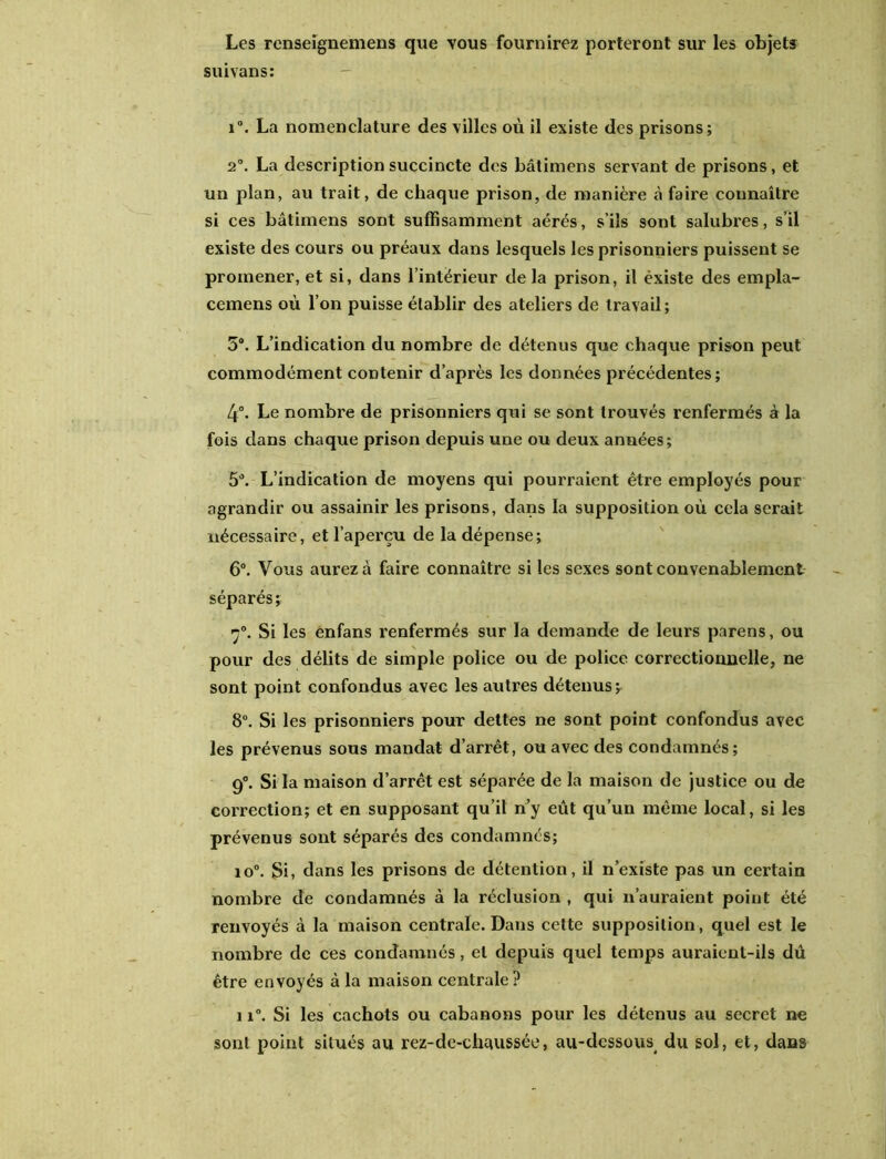 Les renseignemens que vous fournirez porteront sur les objets suivans: i°. La nomenclature des villes où il existe des prisons; 2°. La description succincte dos bâtimens servant de prisons, et un plan, au trait, de chaque prison, de manière à faire connaître si ces bâtimens sont suffisamment aérés, s’ils sont salubres, s’il existe des cours ou préaux dans lesquels les prisonniers puissent se promener, et si, dans l’intérieur delà prison, il éxiste des empla- cemens où l’on puisse établir des ateliers de travail; 3®. L’indication du nombre de détenus que chaque prison peut commodément contenir d’après les données précédentes; 4°. Le nombre de prisonniers qui se sont trouvés renfermés à la fois dans chaque prison depuis une ou deux années; 5®. L’indication de moyens qui pourraient être employés pour agrandir ou assainir les prisons, dans la supposition où cela serait nécessaire, et l’aperçu de la dépense; 6°. Vous aurez à faire connaître si les sexes sont convenablement séparés ; ç°. Si les ênfans renfermés sur la demande de leurs parens, ou pour des délits de simple police ou de police correctionnelle, ne sont point confondus avec les autres détenus; 8°. Si les prisonniers pour dettes ne sont point confondus avec les prévenus sous mandat d’arrêt, ou avec des condamnés; 9°. Si la maison d’arrêt est séparée de la maison de justice ou de correction; et en supposant qu’il n’y eût qu’un même local, si les prévenus sont séparés des condamnés; io°. Si, dans les prisons de détention, il n’existe pas un certain nombre de condamnés à la réclusion , qui n’auraient point été renvoyés à la maison centrale. Dans cette supposition, quel est le nombre de ces condamnés, et depuis quel temps auraient-ils dû être envoyés à la maison centrale? 11°. Si les cachots ou cabanons pour les détenus au secret ne sont point situés au rez-de-chaussée, au-dessous du sol, et, dans