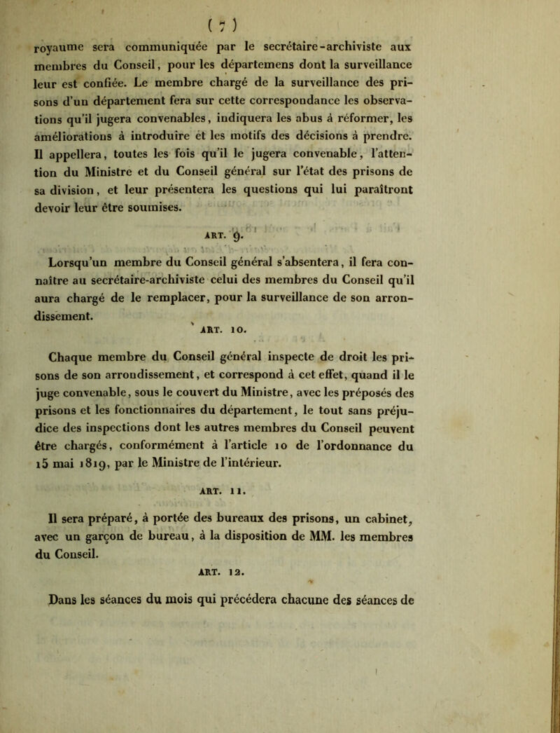 royaume sera communiquée par le secrétaire-archiviste aux membres du Conseil, pour les départemens dont la surveillance leur est confiée. Le membre chargé de la surveillance des pri- sons d’un département fera sur cette correspondance les observa- tions qu’il jugera convenables, indiquera les abus à réformer, les améliorations à introduire et les motifs des décisions à prendre. Il appellera, toutes les fois qu’il le jugera convenable, l’atten- tion du Ministre et du Conseil général sur l’état des prisons de sa division, et leur présentera les questions qui lui paraîtront devoir leur être soumises. • V .■«un' U ■ * v. Vrv, 'V Lorsqu’un membre du Conseil général s’absentera, il fera con- naître au secrétaire-archiviste celui des membres du Conseil qu’il aura chargé de le remplacer, pour la surveillance de son arron- dissement. .ART. ÎO. Chaque membre du Conseil général inspecte de droit les pri- sons de son arrondissement, et correspond à cet effet, quand il le juge convenable, sous le couvert du Ministre, avec les préposés des prisons et les fonctionnaires du département, le tout sans préju- dice des inspections dont les autres membres du Conseil peuvent être chargés, conformément à l’article 10 de l’ordonnance du i5 mai 1819, par le Ministre de l’intérieur. ART. 11. Il sera préparé, à portée des bureaux des prisons, un cabinet, avec un garçon de bureau, à la disposition de MM. les membres du Conseil. art. 12. Dans les séances du mois qui précédera chacune des séances de