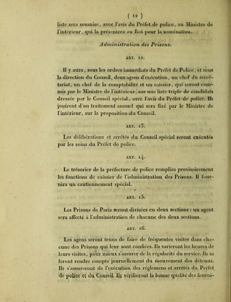 ( ) liste sera soumise, avec l’avis du Préfet de police, au Ministre de 1 intérieur, qui la présentera au Roi pour la nomination. Administration des Prisons. ART. 12. Il y aura, sous les ordres immédiats du Préfet de Police, et sous la direction du Conseil, deuxagens d’exécution, un chef du secré- tariat, un chef de la comptabilité et un caissier, qui seront com- mis par le Ministre de l’intérieur, sur une liste triple de candidats dressée par le Conseil spécial, avec l’avis du Préfet de police. Ils jouiront d’un traitement annuel qui sera fixé par le Ministre de l’intérieur, sur la proposition .du Conseil. ART. IJ. Les délibérations et arretés du Conseil spécial seront exécutés par les soins du Préfet de police. art. 14. Le trésorier de la préfecture de police remplira provisoirement les fonctions de caissier de l’administration des Prisons. Il four- nira un cautionnement spécial. T ^ ART. l5. Les Prisons de Paris seront divisées en deux sections : un agent sera affecté à l’administration de chacune des deux sections. art. 16. Les agens seront tenus de faire de fréquentes visites dans cha- cune des Prisons qui leur sont confiées. Ils varieront les heures de leurs visites, pour mieux s’assurer de la régularité du service. Ils se feront rendre compte journellement du mouvement des détenus. Ils s’assureront de l’exécution des réglemens et arrêtés du Préfet de police et dtt Conseil. Ils vérifieront la bonne qualité dos fourni-