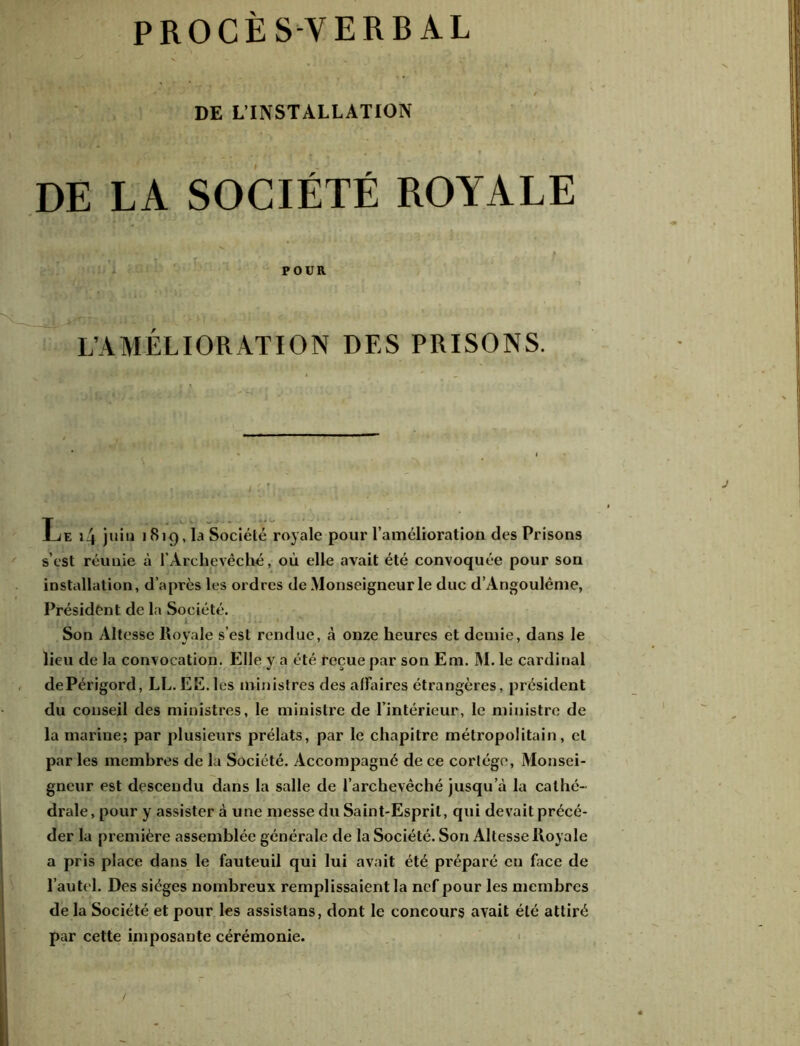 PROCES-VERBAL DE L’INSTALLATION DE LA SOCIÉTÉ ROYALE POUR L’AMÉLIORATION DES PRISONS. Le i4 juin 1819, la Société royale pour l’amélioration des Prisons s’est réunie à l’Archevêché, où elle avait été convoquée pour son installation, d’après les ordres de Monseigneur le duc d’Àngoulême, Président de la Société. 1| m ’'[•* i ... Son Altesse Royale s’est rendue, à onze heures et demie, dans le lieu de la convocation. Elle y a été reçue par son Em. M. le cardinal dePérigord, LL. EE. les ministres des affaires étrangères, président du conseil des ministres, le ministre de l’intérieur, le ministre de la marine; par plusieurs prélats, par le chapitre métropolitain, cl par les membres de la Société. Accompagné de ce cortège, Monsei- gneur est descendu dans la salle de l’archevêché jusqu’à la cathé- drale, pour y assister à une messe du Saint-Esprit, qui devait précé- der la première assemblée générale de la Société. Son Altesse Royale a pris place dans le fauteuil qui lui avait été préparé en face de l’autel. Des sièges nombreux remplissaient la nef pour les membres de la Société et pour les assistans, dont le concours avait été attiré par cette imposante cérémonie.