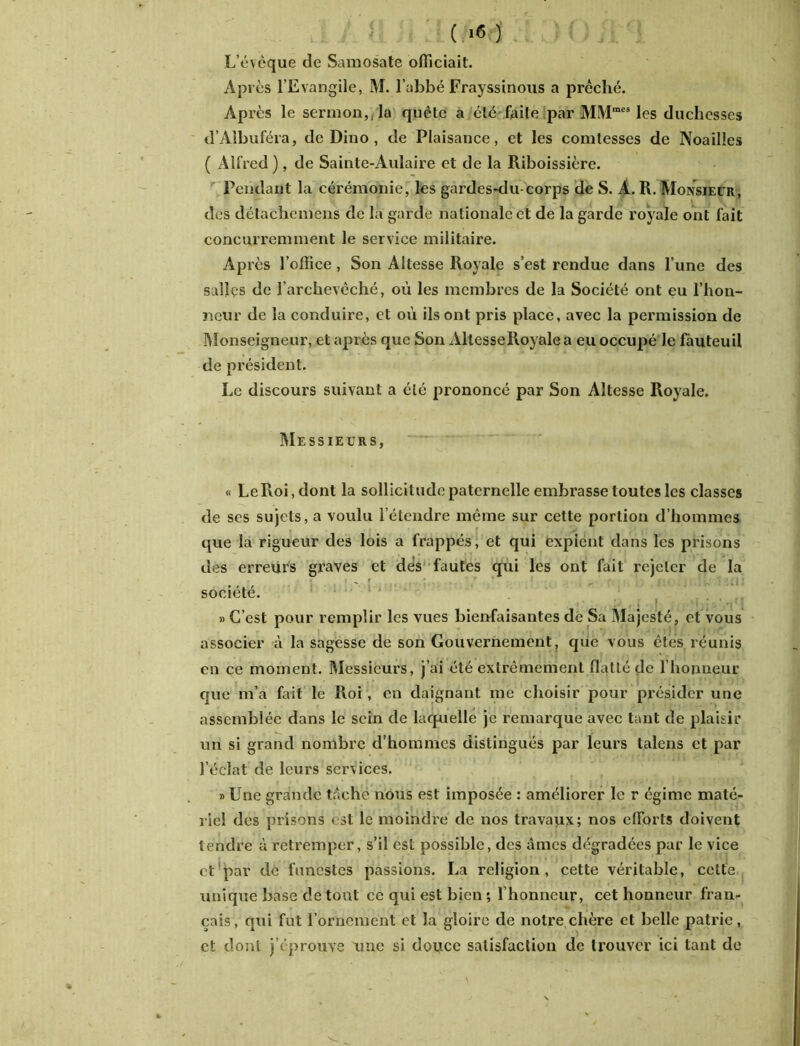 (.!« ) L’évcque de Samosate officiait. Après l’Evangile, M. l’abbé Frayssinous a prêché. Après le sermon,, la quête a été faite par MM”'* les duchesses d’Albuféra, de Dino , de Plaisance, et les comtesses de Noailles ( Alfred ), de Sainte-Aulaire et de la Riboissière. Pendant la cérémonie, les gardes-du-corps de S. A. R. Monsieur, des détachemens de la garde nationale et de la garde royale ont fait concurremment le service militaire. Après l’office , Son Altesse Royale s’est rendue dans l’une des salles de l’archevêché, où les membres de la Société ont eu l’hon- neur de la conduire, et où ils ont pris place, avec la permission de Monseigneur, et après que Son AltesseRoyalea eu occupé Je fauteuil de président. Le discours suivant a été prononcé par Son Altesse Royale. Messieurs, « LeRoi.dont la sollicitude paternelle embrasse toutes les classes de ses sujets, a voulu l’étendre même sur cette portion d’hommes que la rigueur des lois a frappés, et qui expient dans les prisons des erreurs graves et dès fautes qui les ont fait rejeter de la ., ' ' ; ■ i; 1 !w-: :ni société. » C’est pour remplir les vues bienfaisantes de Sa Majesté, et vous associer à la sagesse de son Gouvernement, que vous êtes réunis en ce moment. Messieurs, j’ai été extrêmement flatté de l’honneur que m’a fait le Roi, en daignant me choisir pour présider une assemblée dans le sein de laquelle je remarque avec tant de plaisir un si grand nombre d’hommes distingués par leurs talens et par l’éclat de leurs services. » Une grande tâche nous est imposée : améliorer le r égime maté- riel des prisons est le moindre de nos travaux; nos efforts doivent tendre à retremper, s’il est possible, des âmes dégradées par le vice et par de funestes passions. La religion, cette véritable, cette unique base de tout ce qui est bien ; 1 honneur, cet honneur fran- çais, qui fut l’ornement et la gloire de notre chère et belle patrie, et dont j’éprouve une si douce satisfaction de trouver ici tant de