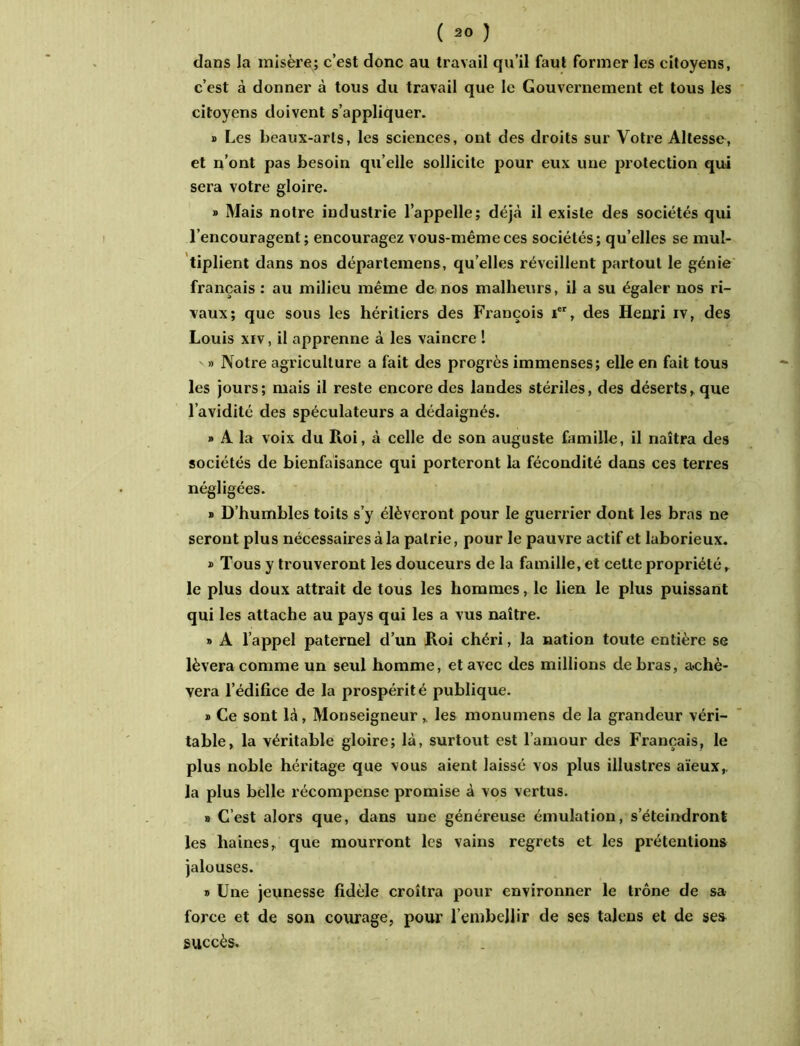 dans la misère; c’est donc au travail qu’il faut former les citoyens, c’est à donner à tous du travail que le Gouvernement et tous les citoyens doivent s’appliquer. » Les beaux-arts, les sciences, ont des droits sur Votre Altesse, et n’ont pas besoin qu elle sollicite pour eux une protection qui sera votre gloire. » Mais notre industrie l’appelle; déjà il existe des sociétés qui l’encouragent; encouragez vous-même ces sociétés; qu’elles se mul- tiplient dans nos départemens, qu elles réveillent partout le génie français : au milieu même de nos malheurs, il a su égaler nos ri- vaux; que sous les héritiers des François ier, des Henri iv, des Louis xiv, il apprenne à les vaincre 1 ' » Notre agriculture a fait des progrès immenses; elle en fait tous les jours; mais il reste encore des landes stériles, des déserts, que l’avidité des spéculateurs a dédaignés. » A la voix du Roi, à celle de son auguste famille, il naîtra des sociétés de bienfaisance qui porteront la fécondité dans ces terres négligées. » D’humbles toits s’y élèveront pour le guerrier dont les bras ne seront plus nécessaires à la patrie, pour le pauvre actif et laborieux. » Tous y trouveront les douceurs de la famille, et cette propriété, le plus doux attrait de tous les hommes, le lien le plus puissant qui les attache au pays qui les a vus naître. » A l’appel paternel d’un Roi chéri, la nation toute entière se lèvera comme un seul homme, et avec des millions de bras, achè- vera l’édifice de la prospérité publique. » Ce sont là, Monseigneur, les monumens de la grandeur véri- table, la véritable gloire; là, surtout est l’amour des Français, le plus noble héritage que vous aient laissé vos plus illustres aïeux,, la plus belle récompense promise à vos vertus. » C’est alors que, dans une généreuse émulation, s’éteindront les haines, que mourront les vains regrets et les prétentions jalouses. » Une jeunesse fidèle croîtra pour environner le trône de sa force et de son courage, pour l’embellir de ses talens et de ses succès.