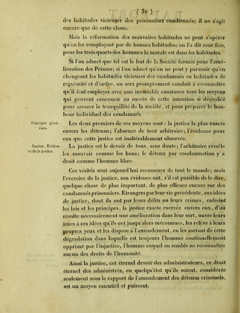 Principes ginc- — raux. Justice. Eviden- ce de la justice. \ . 1 r -.-(J» ) - ■ - . ! dos habitudes vicieuses des prisonniers condamnés; il ne s’agit encore que de cette classe. Mais la réformation des mauvaises habitudes ne peut s’opérer qu’en les remplaçant par de bonnes habitudes; on l’a dit cent fois, pour les trois quarts des hommes la morale est dans les habitudes. Si l’on admet que tel est le but de la Société formée pour l’amé- lioration des Prisons; si I on admet qu’on ne peut y parvenir qu’en changeant les habitudes vicieuses des condamnés en habitudes de régularité et d’ordre, on sera promptement conduit à reconnaître qu’il faut employer avec une invariable constance tous les moyens qui peuvent concourir au succès de cette intention si désirable pour assurer la tranquillité de la société, et pour préparer le bon- heur individuel des condamnés. Les deux premiers de ces moyens sont : la justice la plus exacte envers les détenus; l’absence de tout arbitraire; l’évidence pour eux que cette justice est inaltérablement observée. La justice est le devoir de tous, sans doute; l’arbitraire révolte les mauvais comme les bons; le détenu par condamnation y a droit comme l’homme libre. Ces vérités sont aujourd’hui reconnues de tout le monde; mais l’exercice de la justice, son évidence ont, s’il est possible de le dire, quelque chose de plus important, de plus efficace encore sur des condamnés prisonniers. Etrangers par leur vie précédente, aux idées de justice, dont ils ont par leurs délits ou leurs crimes, enfreint les lois et les principes, la justice exacte exercée envers eux, d’où résulte nécessairement une amélioration dans leur sort, ouvre leurs âmes à ces idées qu'ils ont jusqu’alors méconnues, les relève à leurs propres yeux et les dispose à l’amendement, en les sortant de cette dégradation dans laquelle est toujours l’homme continuellement opprimé par l’injustice, l’homme auquel on semble ne reconnaître aucun des droits de l’humanité. Ainsi la justice, cet éternel devoir des administrateurs, ce droit éternel des administrés, en quelqu’état qu’ils soient, considérée seulement sous le rapport de l’amendement des détenus criminels, est un moyen essentiel et puissant.