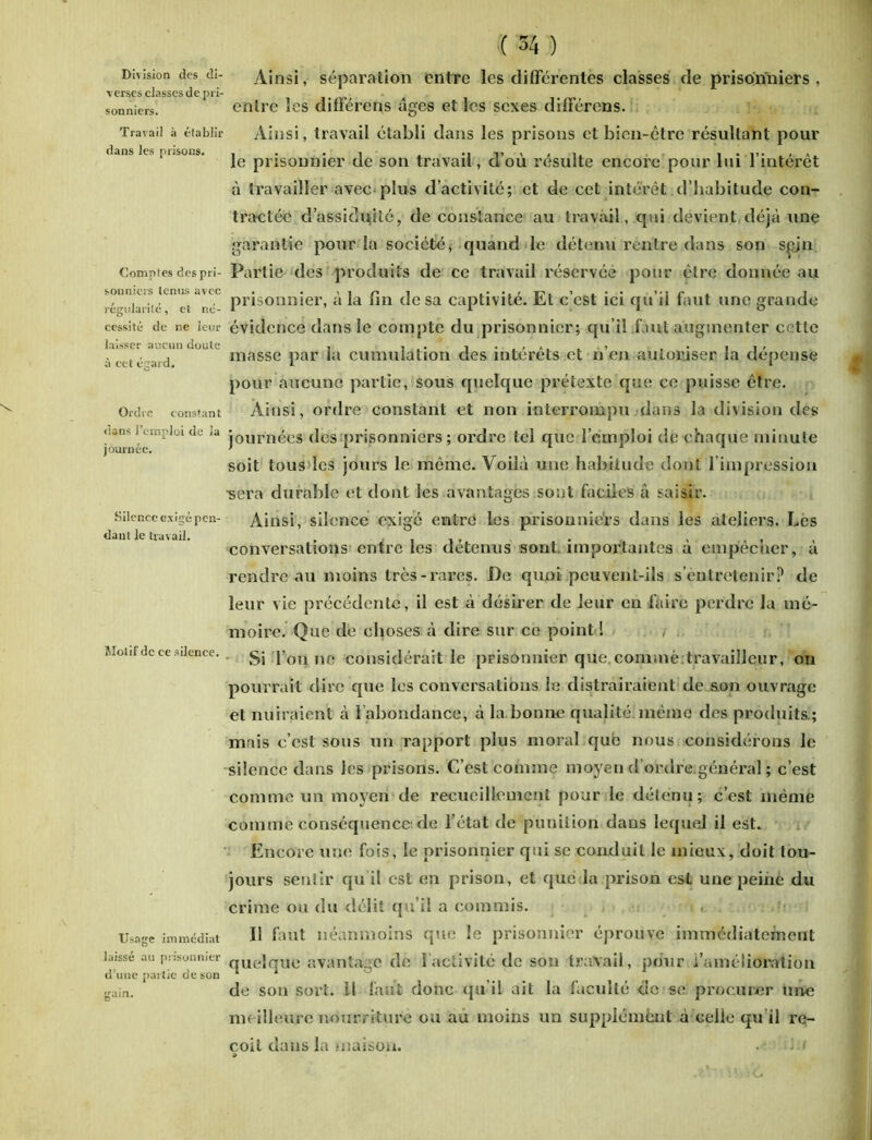 Division des di- verses classes de pri- sonniers. Travail à établir dans les prisons. Comptes des pri- sonniers tenus avec régularité, et né- cessité de ne leur laisser aucun doute à cet égard. Ordre constant dans l’emploi de la journée. Silence exigé pen- dant le travail. Motif de ce silence. Usage immédiat laissé au prisonnier d’une par tie de son gain. (( 34 ) Ainsi, séparation entre les différentes classes de prisonniers , entre les différens âges et les sexes différons. Ainsi, travail établi dans les prisons et bien-être résultant pour le prisonnier de son travail, d’où résulte encore pour lui l’intérêt à travailler avec plus d’activité; et de cet intérêt d’habitude con- tractée d’assidujité, de constance au travail, cpii devient déjà une garantie pour la société, quand le détenu rentre dans son sçjn Partie des produits de ce travail réservée pour être donnée au prisonnier, à la fin de sa captivité. Et c’est ici qu’il faut une grande évidence dans le compte du prisonnier; qu’il faut augmenter cette masse par la cumulation des intérêts et n’en autoriser la dépense pour aucune partie, sous quelque prétexte que ce puisse être. Ainsi, ordre constant et non interrompu dans la division des journées des prisonniers ; ordre tel que l’emploi de chaque minute soit tous les jours le même. Voilà une habitude dont l’impression ■sera durable et dont les avantages sont faciles à saisir. Ainsi, silence exigé entre les prisonniers dans les ateliers. Les conversations entre les détenus sont importantes à empêcher, à rendre-au moins très-rares. De quoi peuvent-ils s’entretenir? de leur vie précédente, il est à désirer de leur en faire perdre la mé- moire. Que de choses à dire sur ce point ! Si l’on ne considérait le prisonnier que.comme travailleur, on pourrait dire que les conversations le distrairaient de son ouvrage et nuiraient à l’abondance, à la bonne qualité même des produits.; mais c’est sous un rapport plus moral que nous considérons le silence dans les prisons. C’est comme moyen d’ordre.général ; c’est comme un moyen de recueillement pour le détenu; c’est même comme conséquence de l’état de punition dans lequel il est. Encore une fois, le prisonnier qui se conduit le mieux, doit tou- jours sentir qu’il est en prison, et que la prison est une peine du crime ou du délit qu’il a commis. < • Il faut néanmoins que le prisonnier éprouve immédiatement quelque avantage de 1 activité de son travail, pour /amélioration de son sort, il faut donc qu’il ait la faculté de se procurer une meilleure nourriture ou au moins un supplément à celie qu’il re- çoit dans la maison. • ■< % 4