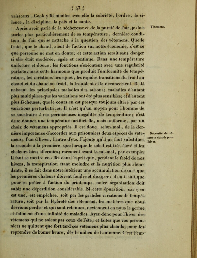 vaisseaux , Cook y fit monter avec elle la sobriété, l’ordre , le si- lence , la discipline, la paix et la santé. Après avoir parlé de la sécheresse et de la pureté de l’air, je dois Vêtemens. parler plus particulièrement de sa température , dernière condi- tion de l’air qui se rattache à la question des vêtemens. Que le froid , que le chaud, aient de l’action sur notre économie, c’est ce que personne ne met en doute; et cette action serait sans danger si elle était modérée, égale et continue. Dans une température uniforme et douce, les fonctions s’exécutent avec une régularité parfaite; mais cette harmonie que produit l’uniformité de tempé- rature, les variations brusques , les rapides transitions du froid au chaud et du chaud au froid, la troublent et la déconcertent. De-là naissent les principales maladies des saisons; maladies d’autant plus multipliées que les variations ont été plus sensibles; et d’autant plus fâcheuses, que le cours en est presque toujours altéré par ces variations perturbatrices. Il n’est qu’un moyen pour l'homme de se soustraire à ces pernicieuses inégalités de température ; c’est de se donner une température artificielle, mais uniforme , par un choix de vêtemens appropriés. Il est donc, selon moi, de la der- nière importance d’accorder aux prisonniers deux espèces de vête- Nécessité de rê- mens; l’un d’hiver, l’autre d’été. J’ajoute qu’il ne faut substituer jc™e^scbaud!>Pour la seconde à la première, que lorsque le soleil est très-élevé et les chaleurs bien affermies; rarement avant la mi-mai, par exemple. Il faut se mettre en effet dans l’esprit que, pendant le froid de nos hivers, la transpiration étant moindre et la nutrition plus abon- dante, il se fait dans notre intérieur une accumulation de sucs que les premières chaleurs doivent fondre et dissiper : d’où il suit que pour se prêter à faction du printemps, notre organisation doit subir une déperdition considérable. Si cette épuration, car c’en est une, est empêchée, soit par les grandes variations de tempé- rature , soit par la légèreté des vêtemens, les matières que nous devrions perdre et qui sont retenues, deviennent en nous le germe et l’aliment d’une infinité de maladies. Ayez donc pour l’hiver des vêtemens qui ne soient pas ceux de l’été, et faites que vos prison- niers ne quittent que fort tard ces vêtemens plus chauds, pour les reprendre de bonne heure, dès le milieu de l’autonnre. C’est l’em-