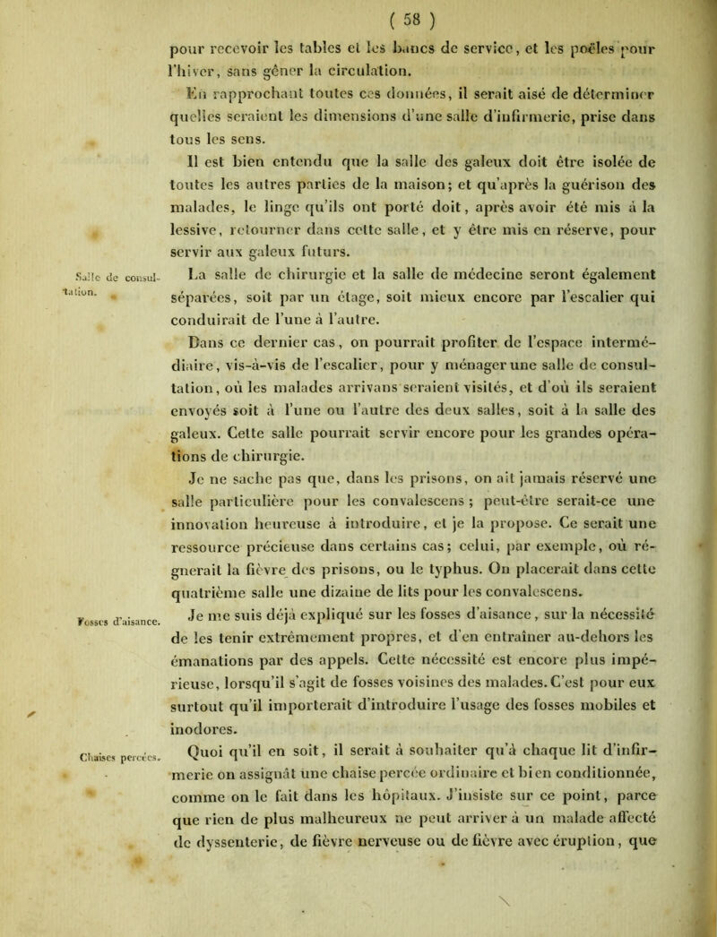 s Sailc de consul- ta lion. Fosses d’aisance. Ctiaises percées» pour recevoir les tables et les bancs de service, et les poêles pour l’hiver, sans gêner la circulation. En rapprochant toutes ces données, il serait aisé de déterminer quelles seraient les dimensions d’une salle d’infirmerie, prise dans tous les sens. Il est bien entendu que la salle des galeux doit être isolée de toutes les autres parties de la maison; et qu’après la guérison des malades, le linge qu’ils ont porté doit, après avoir été mis à la lessive, retourner dans celte salle, et y être mis en réserve, pour servir aux galeux futurs. La salle de chirurgie et la salle de médecine seront également séparées, soit par un étage, soit mieux encore par l’escalier qui conduirait de l’une à l’autre. Dans ce dernier cas, on pourrait profiter de l’espace intermé- diaire, vis-à-vis de l’escalier, pour y ménager une salle de consul- tation, où les malades arrivans seraient visités, et d’où ils seraient envoyés soit à l’une ou l’autre des deux salles, soit à la salle des galeux. Celte salle pourrait servir encore pour les grandes opéra- tions de chirurgie. Je ne sache pas que, dans les prisons, on ait jamais réservé une salle particulière pour les convalescens ; peut-être serait-ce une innovation heureuse à introduire, et je la propose. Ce serait une ressource précieuse dans certains cas; celui, par exemple, où ré- gnerait la fièvre des prisons, ou le typhus. On placerait dans cette quatrième salle une dizaine de lits pour les convalescens. Je me suis déjà expliqué sur les fosses d’aisance, sur la nécessité de les tenir extrêmement propres, et d’en entraîner au-dehors les émanations par des appels. Cette nécessité est encore plus impé- rieuse, lorsqu’il s’agit de fosses voisines des malades. C’est pour eux surtout qu’il importerait d’introduire l’usage des fosses mobiles et inodores. Quoi qu’il en soit, il serait à souhaiter qu’à chaque lit d’infir- merie on assignât une chaise percée ordinaire et bien conditionnée, comme on le fait dans les hôpitaux. J’insiste sur ce point, parce que l ieu de plus malheureux ne peut arriver à un malade affecté de dyssenterie, de fièvre nerveuse ou de fièvre avec éruption, que \