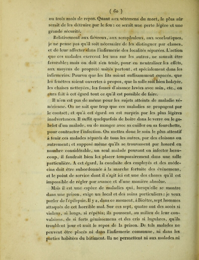 ou trois mois de repos. Quant aux vêtemens du mort, le plus sûr serait de les détruire par le feu : ce serait une perle légère et une grande sécurité. Relativement aux fiévreux, aux scrophuleux, aux scorbutiques, je ne pense pas qu’il soit nécessaire de les distinguer par classes, et de leur alFecter dans l’infirmerie des localités séparées. L’action que ces malades exercent les uns sur les autres, ne saurait être favorable; mais on doit s’en tenir, pour en neutraliser les effets, aux moyens de propreté usités partout, et spécialement dans les infirmeries. Pourvu que les lits soient suffisamment espacés, que les fenêtres soient ouvertes à propos, que la salle soit bien balayée, les chaises nettoyées, les fosses d’aisance lavées avec soin, etc., on aura fait à cet égard tout ce qu’il est possible de faire. 11 n’en est pas de même pour les sujets atteints de maladie vé- nérienne. On ne sait que trop que ces maladies se propagent par le contact, et qu’à cet égard on est surpris par les plus légères inadvertances. Il suffit quelquefois de boire dans le verre ou le go- belet d’un malade, ou de manger avec sa cuiller ou sa fourchette, pour contracter l’infection. On mettra donc le soin le plus attentif à tenir ces malades séparés de tous les autres, par des cloisons ou autrement; et supposé même qu’ils se trouvassent par hasard en nombre considérable, un seul malade pouvant en infecter beau- coup, il faudrait bien les placer temporairement dans une salle particulière. À cet égard, la conduite des employés et des méde- cins doit être subordonnée à la marche fortuite des événemens, et le poiut de service dont il s’agit ici est une des choses qu’il est impossible de régler par avance et d’une manière absolue. Mais il est une espèce de maladies qui, lorsqu’elle se montre dans une prison, exige un local et des soins particuliers: je veux parler de l’épilepsie.Il y a, dans ce moment, àBicêtrc, sept hommes attaqués de cet horrible mal. Sur ces sept, quatre ont des accès si violens, si longs, si répétés; ils poussent, au milieu de leur con- vulsions, de si forts gémissemens et des cris si lugubres, qu’ils troublent jour et nuit le repos de la prison. De tels malades ne peuvent être placés ni dans l’infirmerie commune, ni dans les parties habitées du bâtiment. Ils ne permettent ni aux malades ni