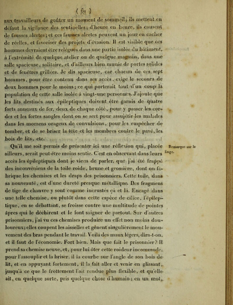 < fi? ) aux travailleurs de goûter un moment de sommeil; ils mettent en défaut la vigilance des sentinelles; d’heure en heure, ils causent de fausses alertes ; et ces fausses alertes peuvent un jour en cacher de réelles, et favoriser des projets d’évasion. Il est visible que ces hommes devraient être relégués dans une partie isolée du bâtiment, à l’extrémité de quelque atelier ou de quelque magasin, dans une salle spacieuse, solitaire, et d’ailleurs bien munie de portes solides et de fenêtres grillées. Je dis spacieuse, car chacun de ces sept hommes, pour être contenu dans scs accès, exige le secours de deux hommes pour le moins; ce qui porterait tout d un coup la population de cette salle isolée à vingt-une personnes. J’ajoute que les lits destinés aux épileptiques doivent être garnis de quatre forts anneaux de fer, deux de chaque côté, pour y passer les cor- des et les fortes sangles dont on se sert pour assujétir les malades dans les momens orageux de convulsions, pour les empêcher de tomber, et de se briser la tète et les membres contre le pavé, les bois de lits, etc. Qu’il me soit permis de présenter ici une réflexion qui, placée Remarque sur le ailleurs, serait peut-être moins sentie. C’est en observant dans leurs linsc‘ accès les épileptiques dont je viens de parler, que j’ai été frappé des iuconvéniens de la toile roide, brune et grossière, dont on fa- brique les chemises et les draps des prisonniers. Cette toile, dans sa nouveauté, est d’une dureté presque métallique. Des fragmens de tige de chanvre y sont comme incrustés çà et là. Encagé dans une telle chemise, ou plutôt dans cette espèce de cilice, l’épilep- tique, en se débattant, se froisse contre une multitude de pointes âpres qui le déchirent et le font saigner de partout. Sur d’autres prisonniers, j’ai vu ces chemises produire un effet non moins dou- loureux; elles coupent les aisselles et gênent singulièrement le mou- vement des bras pendant le travail. Voilà des maux légers, dira-t-on, et il faut de l’économie. Fort bien. Mais que fait le prisonnier? î! prend sa chemise neuve^et, pour lui ôter cette roideur incommode, pour l’assouplir et la briser, il la courbe sur l’angle de son bois de lit, et en appuyant fortement, il la fait aller et venir en glissant, jusqu’à ce que le frottement l’ait rendue plus flexible, et qu’elle ait,.en quelque sorte, pris quelque chose d humain; en un mot,.