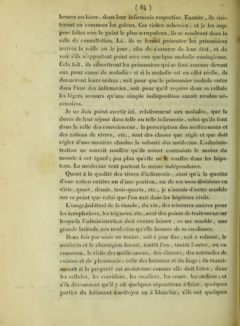 heures en hiver, dans leur infirmerie respective. Ensuite ils visi- teront en commun les galeux. Ces visites achevées , et je les sup- pose faites avec le point le plus scrupuleux, ils se rendront dans la salle de consultation. Là , ils se feront présenter les prisonniers arrivés la veille ou le jour , afin de s’assurer de leur état, et de voir s’ils n’apportent point avec eux quelque maladie contagieuse. Cela lait, ils admettront les prisonniers qui se font amener devant eux pour cause de maladie : et si la maladie est en effet réelle, ils donneront leurs ordres , soit pour que le prisonnier malade entre dans l’une des infirmeries, soit pour qu’il reçoive dans sa cellule les légers secours qu’une simple indisposition aurait rendus né- cessaires. Je ne dois point avertir ici, relativement aux malades, que la durée de leur séjour dans telle ou telle infirmerie , celui qu’ils font dans la salle des convalescens , la prescription des médicamens et des rations de vivres, etc., sont des choses que règle et que doit régler d’une manière absolue la volonté des médecins. L’adminis- tration ne saurait souffrir qu’ils soient contraints le moins du monde à cet égard ; pas plus quelle ne fe soulfre dans les hôpi- taux. La médecine veut partout la même indépendance. Quant à la qualité des vivres d’infirmerie , ainsi qu’à la quotité d’une ration entière ou d’une portion, ou de scs sous-divisions en diète, quart, demie, trois-quarts , etc., je n’aurais d’autre modèle sur ce point que celui que l’on suit dans les hôpitaux civils. L’usageJiahituel de la viande, du vin , des teintures amères pour les scrophuleux, les teigneux, etc., sont des points de traitemenssur lesquels l’administration doit encore laisser , ce me semble , une grande latitude aux médecins qu’elle honore de sa confiance. Deux fois par mois au moins, soit à jour fixe , soit à volonté, le médecin et le chirurgien feront, tantôt l’un , tantôt l’autre, ou en commun , la visite des médicamens, des alimens, des ustensiles de cuisine et de pharmacie : celle des boissons et du linge ; ils exami- neront si la propreté est maintenue comme elle doit l’être , dans’ les cellules, les corridors, les escaliers, les cours, les ateliers ; et s’ils découvrent qu’il y ait quelques réparations à faire , quelques parties du bâtiment à nettoyer ou à blanchir, s’ils ont quelques