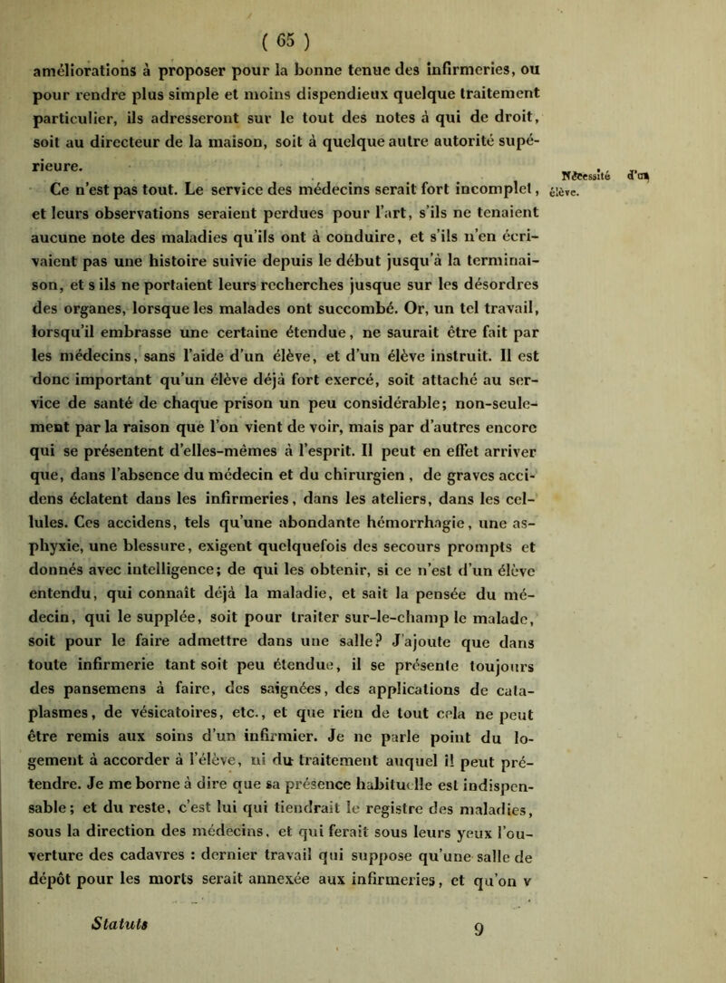 améliorations à proposer pour la bonne tenue des infirmeries, ou pour rendre plus simple et moins dispendieux quelque traitement particulier, ils adresseront sur le tout des notes à qui de droit, soit au directeur de la maison, soit à quelque autre autorité supé- rieure- d'n» Ce n’est pas tout. Le service des médecins serait fort incomplet, élève. et leurs observations seraient perdues pour l’art, s’ils ne tenaient aucune note des maladies qu’ils ont à conduire, et s’ils n’en écri- vaient pas une histoire suivie depuis le début jusqu’à la terminai- son, et s ils ne portaient leurs recherches jusque sur les désordres des organes, lorsque les malades ont succombé. Or, un tel travail, lorsqu’il embrasse une certaine étendue, ne saurait être fait par les médecins, sans l’aide d’un élève, et d’un élève instruit. Il est donc important qu’un élève déjà fort exercé, soit attaché au ser- vice de santé de chaque prison un peu considérable; non-seule- ment par la raison que l’on vient de voir, mais par d’autres encore qui se présentent d’elles-mêmes à l’esprit. Il peut en effet arriver que, dans l’absence du médecin et du chirurgien , de graves acci- dens éclatent dans les infirmeries, dans les ateliers, dans les cel- lules. Ces accidens, tels qu’une abondante hémorrhagie, une as- phyxie, une blessure, exigent quelquefois des secours prompts et donnés avec intelligence; de qui les obtenir, si ce n’est d’un élève entendu, qui connaît déjà la maladie, et sait la pensée du mé- decin, qui le supplée, soit pour traiter sur-le-champ le malade, soit pour le faire admettre dans une salle? J ajoute que dans toute infirmerie tant soit peu étendue, il se présente toujours des pansemens à faire, des saignées, des applications de cata- plasmes, de vésicatoires, etc., et que rien de tout cela ne peut être remis aux soins d’un infirmier. Je ne parle point du lo- gement à accorder à l’élève, ni du traitement auquel il peut pré- tendre. Je me borne à dire que sa présence habituelle est indispen- sable; et du reste, c’est lui qui tiendrait le registre des maladies, sous la direction des médecins, et qui ferait sous leurs yeux l’ou- verture des cadavres : dernier travail qui suppose qu’une salle de dépôt pour les morts serait annexée aux infirmeries, et qu’on v Statuts 9