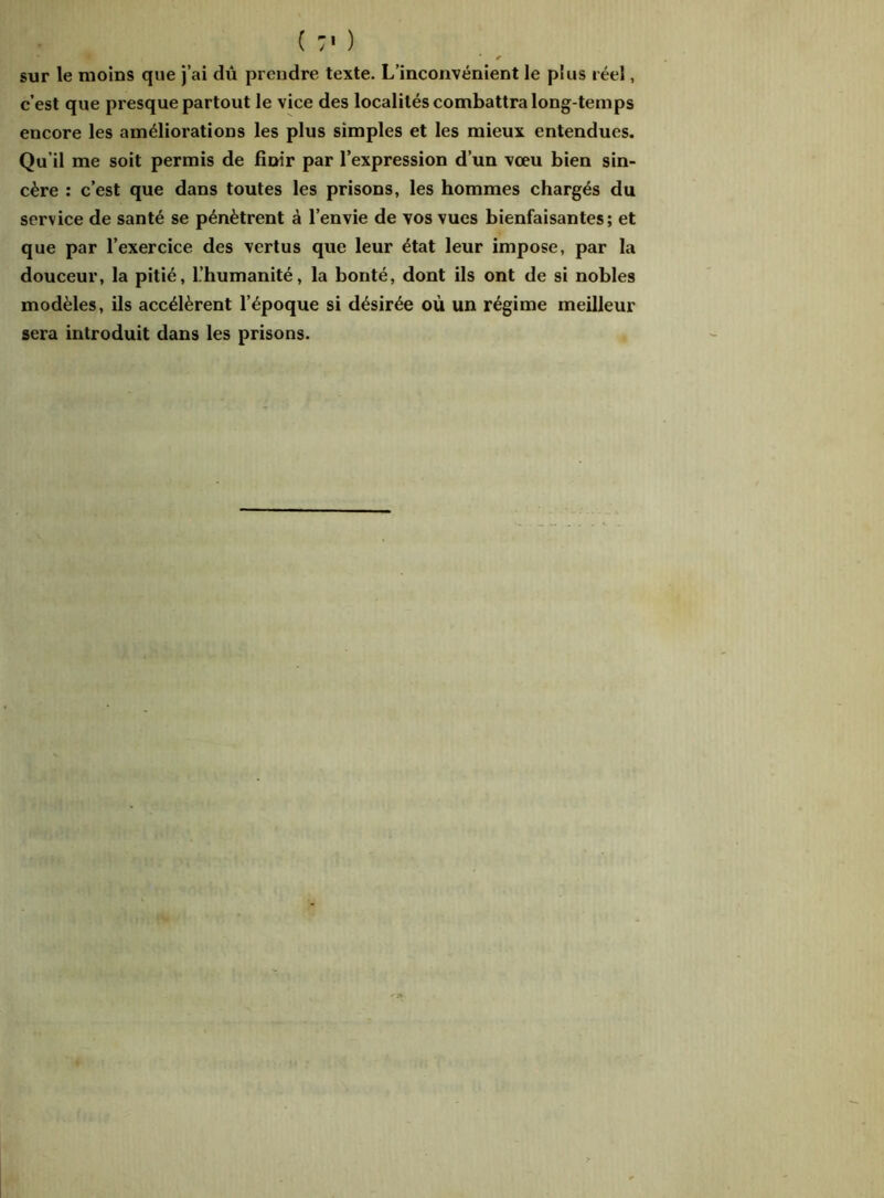 ( :■ ) im ... 4B < sur le moins que j’ai dû prendre texte. L’inconvénient le plus réel, c’est que presque partout le vice des localités combattra long temps encore les améliorations les plus simples et les mieux entendues. Qu’il me soit permis de finir par l’expression d’un vœu bien sin- cère : c’est que dans toutes les prisons, les hommes chargés du service de santé se pénètrent à l’envie de vos vues bienfaisantes; et que par l’exercice des vertus que leur état leur impose, par la douceur, la pitié, l’humanité, la bonté, dont ils ont de si nobles modèles, ils accélèrent l’époque si désirée où un régime meilleur sera introduit dans les prisons.