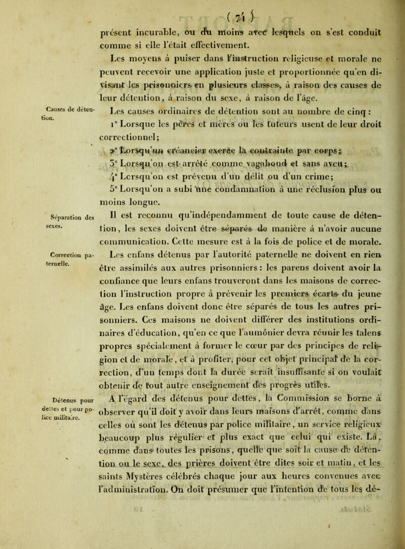 Causes de déten- tion. Séparation des sexes. Correction pa- ternelle. Détenus pour dettes et pour po- lice militaire. ( 71 j- présent incurable, cm cfu moins arec' lesquels on s’est conduit comme si elle l’était effectivement. Les moyens à puiser dans Finsiruction religieuse et morale ne peuvent recevoir une application juste et proportionnée qu’en di- visant les prisonniers-en plusieurs elasses>, à raison des causes de leur détention, à raison du sexe, à raison de l’âge. Les causes ordinaires de détention sont au nombre de cinq: i° Lorsque les pères et mères ou les tuteurs usent de leur droit correctionnel; Lorsqu’un créancier exerce la contrainte par corps; 5° Lorsqu’on est-arrêté comme vagabond et sans aveu; 4* Lorsqu’on est prévenu d’un délit ou d’un crime; 5° Lorsqu’on a subi une condamnation à une réclusion plus ou moins longue. Il est reconnu qu’indépendamment de toute cause de déten- tion, les sexes doivent être séparés ds manière à n’avoir aucune communication. Celte mesure est à la fois de police et de morale. Les enfans détenus par l’autorité paternelle ne doivent en rien être assimilés aux autres prisonniers : les parens doivent avoir la confiance que leurs enfans trouveront dans les maisons de correc- tion l’instruction propre à prévenir les premiers écarl-s- du jeune âge. Les enfans doivent donc être séparés de tous les autres pri- sonniers. Ces maisons ne doivent différer des institutions ordi- naires d’éducation, qu’en ce que l’aumônier devra réunir les talens propres spécialement à former le cœur par des principes de reli- gion et de morale, et à profiler, pour eet objet principal de la cor- rection, d’un temps dont la durée serait insuffisante si on voulait obtenir de tout autre enseignement des progrès utiles. A l'égard des détenus pour dettes, la Commission se borne a observer qu’il doit y avoir dans leurs maisons d'arrêt, corqmc dans celles où sont les détenus par police militaire, un service religieux beaucoup plus régulier et plus exact que celui qui existe. Là, comme dans-toutes les prisons, quelle que soit la cause dfe déten- tion ou le sexe,.des prières doivent être dites soir et matin, et les saints Mystères célébrés chaque jour aux heures convenues avec l’administration. On doit présumer que l’intention de tous les dé- oi .etatoft I