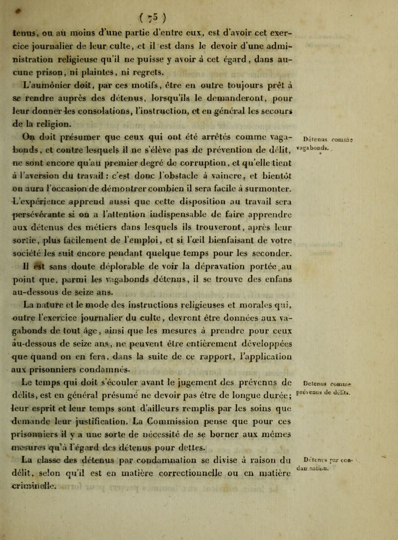 # ( :5 ) tenus, ou aù moins d’une partie d’entre eux, est d’avoir cet exer- cice journalier de leur culte, et il est dans le devoir d’une admi- nistration religieuse qu’il ne puisse y avoir à cet égard, dans au- cune prison, ni plaintes, ni regrets. L’aumônier doit, par ces motifs, être en outre toujours prêt à se rendre auprès des détenus, lorsqu’ils le demanderont, pour leur donner les consolations, l’instruction, et en général les secours de la religion. On doit présumer que ceux qui ont été arrêtés comme vaga- bonds, et contre lesquels il ne s’élève pas de prévention de délit, ne sont encore qu’au premier degré de corruption, et qu elle tient à l’aversion du travail: c’est donc l’obstacle à vaincre, et bientôt on aura l’occasion de démontrer combien il sera facile à surmonter. L’expérience apprend aussi que cette disposition au travail sera persévérante si on a l’attention indispensable de faire apprendre aux détenus des métiers dans lesquels ils trouveront, après leur sortie, plus facilement de l’emploi, et si l’œil bienfaisant de votre société les suit encore pendant quelque temps pour les seconder. Il est sans doute déplorable de voir la dépravation portée. au point que, parmi les vagabonds détenus, il se trouve des enfans au-dessous de seize ans. La nature et le mode des instructions religieuses et morales qui, outre l’exercice journalier du culte, devront être données aux va- gabonds de tout âge, ainsi que les mesures à prendre pour ceux àu-dessous de seize ans, ne peuvent être entièrement développées que quand on en fera, dans la suite de ce rapport, l’application aux prisonniers condamnés. Le temps qui doit s’écouler avant le jugement des prévenus de délits, est en général présumé ne devoir pas être de longue durée; leur esprit et leur temps sont d’ailleurs remplis par les soins que demande leur justification. La Commission pense que pour ces prisonniers il y a une sorte de nécessité de se borner aux mêmes mesures qu’à l’égard des détenus pour dettes. La classe des détenus par condamnation se divise à raison du délit, selon qu’il est en matière correctionnelle ou en matière crim in elle. Détenus comme vagabonds. Détenus comme provenus de délits. Détcnrs par ccb- can nation.