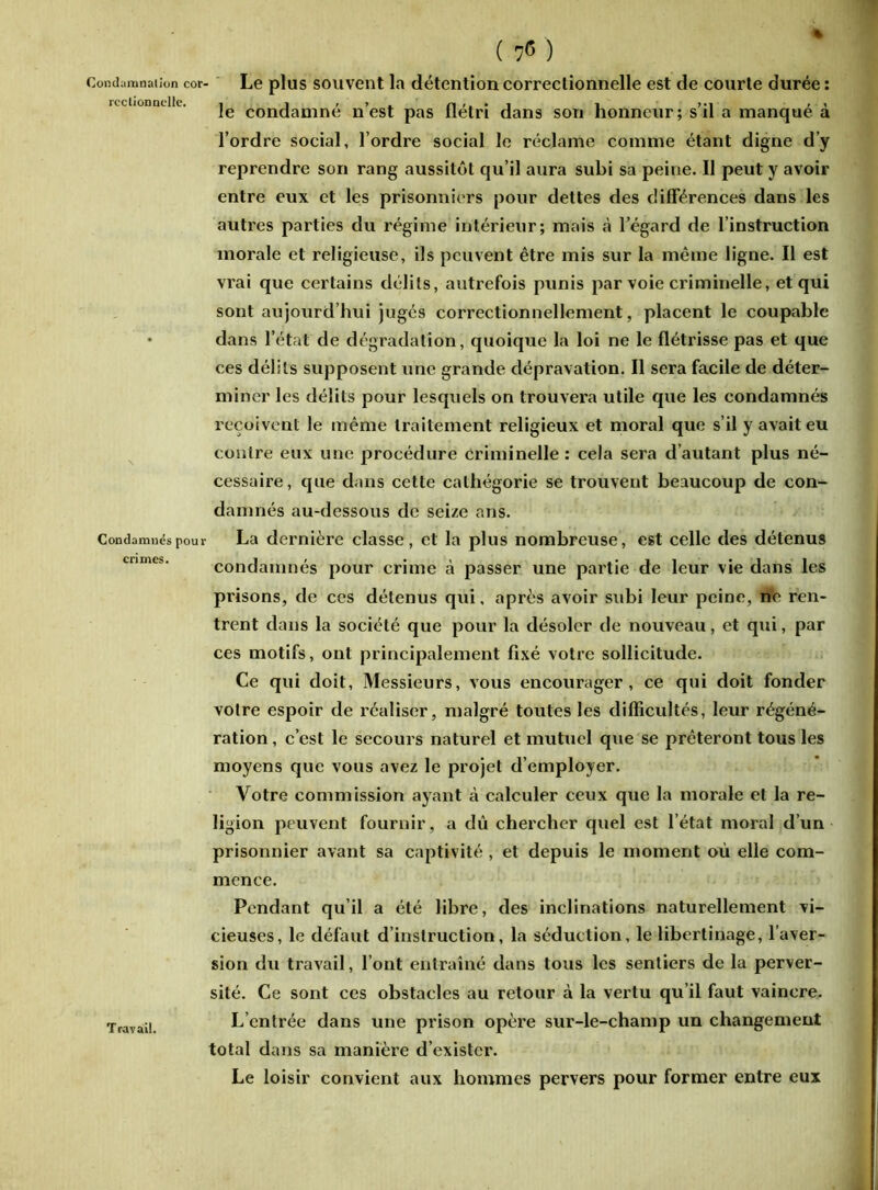 ( 7<5 ) Condamnation cor rcctionndle. Le plus souvent la détention correctionnelle est de courte durée : le condamné n’est pas flétri dans son honneur; s’il a manqué à l’ordre social, l’ordre social le réclame comme étant digne d’y reprendre son rang aussitôt qu’il aura subi sa peine. Il peut y avoir entre eux et les prisonniers pour dettes des différences dans les autres parties du régime intérieur; mais à l’égard de l’instruction morale et religieuse, ils peuvent être mis sur la même ligne. Il est vrai que certains délits, autrefois punis par voie criminelle, et qui sont aujourd’hui jugés coi’rectionnellement, placent le coupable • dans l’état de dégradation, quoique la loi ne le flétrisse pas et que ces délits supposent une grande dépravation. Il sera facile de déter- miner les délits pour lesquels on trouvera utile que les condamnés reçoivent le même traitement religieux et moral que s’il y avait eu contre eux une procédure Criminelle: cela sera d’autant plus né- cessaire, que dans cette cathégorie se trouvent beaucoup de con- damnés au-dessous de seize ans. Condamnés pour La dernière classe, et la plus nombreuse, est celle des détenus condamnés pour crime à passer une partie de leur vie dans les prisons, de ces détenus qui, après avoir subi leur peine, ne ren- trent dans la société que pour la désoler {le nouveau, et qui, par ces motifs, ont principalement fixé votre sollicitude. Ce qui doit. Messieurs, vous encourager, ce qui doit fonder votre espoir de réaliser, malgré toutes les difficultés, leur régéné- ration , c’est le secours naturel et mutuel que se prêteront tous les moyens que vous avez le projet d’employer. Votre commission ayant à calculer ceux que la morale et la re- ligion peuvent fournir, a dû chercher quel est l’état moral d’un prisonnier avant sa captivité , et depuis le moment où elle com- mence. Pendant qu’il a été libre, des inclinations naturellement vi- cieuses, le défaut d’instruction, la séduction, le libertinage, l’aver- sion du travail, l’ont entraîné dans tous les sentiers de la perver- sité. Ce sont ces obstacles au retour à la vertu qu’il faut vaincre. Travail. L’entrée dans une prison opère sur-le-champ un changement total dans sa manière d’exister. Le loisir convient aux hommes pervers pour former entre eux