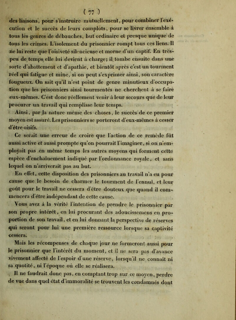 des liaisons, pour s’instruire mutuellement, pour combiner l’exé- cution et le succès de leurs complots, pour se livrer ensemble à tous les genres de débauches, but ordinaire et presque unique de tous les crimes. L’isolement du prisonnier rompt tous ces liens. Il ne lui reste que l’oisiveté silencieuse et morne d’un captif. En très- peu de temps elle lui devient à charge; il tombe ensuite dans une sorte d’abattement et d’apathie, et bientôt après c’est un tourment réel qui fatigue et mine, si on peut s’exprimer ainsi, son caractère fougueux. On sait qu’il n’est point de genre minutieux d’occupa- tion que les prisonniers ainsi tourmentés ne cherchent à se faire eux-mêmes. C’est donc réellement venir à leur secours que de leur procurer un travail qui remplisse leur temps. Ainsi, par Ja nature même des choses, le succès de ce premier moyen est assuré. Les prisonniers se porteront d’eux-mêmes à cesser d’être oisifs. Ce serait une erreur de croire que l’action de ce remède fut aussi active et aussi prompte qu’on pourrait l’imaginer, si on n’em- ployait pas en même temps les autres moyens qui forment cette espèce d’enchaînement indiqué par l’ordonnance royale, et sans lequel on n’arriverait pas au but. En effet, cette disposition des prisonniers au travail n’a eu pour cause que le besoin de charmer le tourment de l’ennui, et leur goût pour le travail ne cessera d’être douteux que quand il com- mencera d’être indépendant de cette cause. Vous avez à la vérité l’intention de prendre le prisonnier par son propre intérêt, en lui procurant des adoucissemens en pro- portion de son travail, et en lui donnant la perspective de réserves qui seront pour lui une première ressource lorsque sa captivité cessera. Mais les récompenses de chaque jour ne formeront aussi pour le prisonnier que l’intérêt du moment, et il ne sera pas d’avance vivement affecté de l’espoir d’une réserve, lorsqu’il ne connaît ni sa quotité, ni l’époque où elle se réalisera. Il ne faudrait donc pas, en comptant trop sur ce moyen, perdre de vue dans quel état d’immoralité se trouvent les condamnés dont