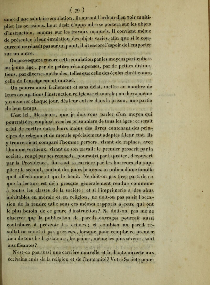 sancc d’iMie salutaire émulation, ils auront l’ardeur d’en Toir multi- plier les occasions. Leur désir d’apprendre se portera sur les objets d’instruction, comme sur les travaux manuels. 11 convient même de présenter à leur émulation des objets variés, afin que si le con- current ne réussit pas sur un point, il ait encore l’espoir de l’emporter sur un autre. On provoquera encore celte émulation par les moyens particuliers au jeune âge , par de petites récompenses, par de petites distinc- tions, par diverses méthodes, telles que celle des écoles chrétiennes, celle de l’enseignement mutuel. On pourra ainsi facilement et sans délai, mettre au nombre de leurs occupations l’instruction religieuse et morale; on devra même y consacrer chaque jour, des leur entrée dans la prison, une partie de leur temps. C’est ici, Messieurs, que je dois vous parler d’un moyen qui pourrait être employé avec les prisonniers de tous les âges: ce serait c lui de mettre entre leurs maius des livres contenant des prin- cipes de religion et de morale spécialement adaptés à leur état. Ils y trouveraient comparé l’homme pervers, vivant de rapines, avec l’homme vertueux, vivant de son travail : le premier proscrit par la société, rongé par scs remords, poursuivi parla justice, découvert par la Providence, finissant sa carrière par les horreurs du sup- plice; le second, coulant des jours heureux au milieu d’une famille qu’il affectionne et qui le bénit. Ne doit-on pas tirer parti de ce que la lecture est déjà presque généralement rendue commune à toutes les classes de la société ; et si l’imprimerie a des abus inévitables en morale et en religion, ne doit-on pas saisir l’occa- sion de la rendre utile sous ces mêmes rapports à ceux qui ont le plus besoin de ce genre d'instruction? Ne doit-on pas même observer que la publication de pareils ouvrages pourrait aussi contribuer à prévenir les crimes ; et combien un pareil- ré- sultat ne serail-ii pas précieux , lorsque pour remplir ce premier vœu de tous les législateurs, les peines, même les plus sévères, sont insuffisantes? N’est-ce pas.aussi une carrière nouvelle et brillante ouverte aux. écrivains amis de-la religion et de l’humanité ? Votre Société pour-