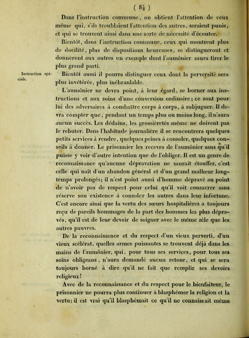 Instruction ciale. ( 84 ) Dans l’instruction commune, on obtient l’attention de ceux même qui, s’ils troublaient l'attention des autres, seraient punis, et qui se trouvent ainsi dans une sorte de nécessité d’écouter. Bientôt, dans l’instruction commune, ceux qui montrent plus de docilité, plus de dispositions heureuses, se distingueront et donneront aux autres un exemple dont l’aumônier saura tirer le plus grand parti. Bientôt aussi il pourra distinguer ceux dont la perversité sera plus invétérée, plus inébranlable. L’aumônier ne devra point, à leur égard, se borner aux ins- tructions et aux soins d’une conversion ordinaire; ce sont pour lui des adversaires à combattre corps à corps, à subjuguer. 11 de- vra compter que , pendant un temps plus ou moins long, il n’aura aucun succès. Les dédains, les grossièretés même ne doivent pas le rebuter. Dans l’habitude journalière il se rencontrera quelques petits services à rendre, quelques peines à consoler, quelques con- seils à donner. Le prisonnier les recevra de l’aumônier sans qu’il puisse y voir d’autre intention que de l’obliger. Il est un genre de reconnaissance qu’aucune dépravation ne saurait étouffer, c’est celle qui naît d’un abandon général et d’un grand malheur long- temps prolongés; il n’est point aussi d’homme dépravé au point de n’avoir pas de respect pour celui qu’il voit consacrer sans réserve son existence à consoler les autres dans leur infortune. C’est encore ainsi que la vertu des sœurs hospitalières a toujours reçu de pareils hommages de la part des hommes les plus dépra- vés, qu’il est de leur devoir de soigner avec le même zèle que les autres pauvres. De la reconnaissance et du respect d’un vieux perverti, d’un vieux scélérat, quelles armes puissantes se trouvent déjà dans les mains de l’aumônier, qui, pour tous ses services, pour tous ses soins obligeans , n’aura demandé aucun retour, et qui se sera toujours borné à dire qu’il ne fait que remplir ses devoirs religieux ! Avec de la reconnaissance et du respect pour le bienfaiteur, le prisonnier ne pourra plus continuer à blasphémer la religion et la vertu; il est vrai qu’il blasphémait ce qu’il ne connaissait même