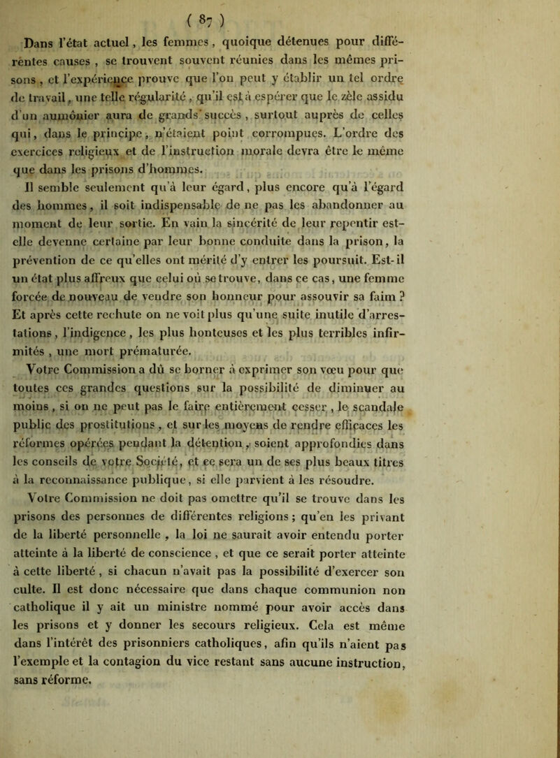 Dans l’état actuel, les femmes , quoique détenues pour diffé- rentes causes , se trouvent souvent réunies dans les mômes pri- sons , et l’expérience prouve que l’on peut y établir un tel ordre de travail, une telle régularité , qu’il esta espérer que le zèle assidu d’un aumônier aura de grands' succès , surtout auprès de celles qui, dans le principe, n’étaient point corrompues. L’ordre des exercices religieux et de l’instruction morale devra être le même que dans les prisons d’hommes. Il semble seulement qu’à leur égard, plus encore qu’à l’égard des hommes, il 6oit indispensable de ne pas les abandonner au moment de leur sortie. En vain la sincérité de leur repentir est- elle devenne certaine par leur bonne conduite dans la prison, la prévention de ce qu’elles ont mérité d’y entrer les poursuit. Est-il un état plus affreux que celui où se trouve, dans ce cas, une femme forcée de nouveau de vendre son honneur pour assouvir sa faim ? Et après cette rechute on ne voit plus qu’une suite inutile d’arres- tations , l’indigence , les plus honteuses et les plus terribles infir- mités , xine mort prématurée. Votre Commission a dû se borner à exprimer son vœu pour qui* toutes ces grandes questions sur la possibilité de diminuer au - ■< v moins , si on ne peut pas le faire entièrement cesser , le scandale public des prostitutions, et sur les moyens de rendre efficaces les réformes opérées pendant la détention ,> soient approfondies dans les conseils de vofre Société, et ce sera un de ses plus beaux titres à la reconnaissance publique, si elle parvient à les résoudre. Votre Commission ne doit pas omettre qu’il se trouve dans les prisons des personnes de différentes religions ; qu’en les privant de la liberté personnelle , la loi ne saurait avoir entendu porter atteinte à la liberté de conscience , et que ce serait porter atteinte à celte liberté , si chacun n’avait pas la possibilité d’exercer son culte. Il est donc nécessaire que dans chaque communion non catholique il y ait un ministre nommé pour avoir accès dans les prisons et y donner les secours religieux. Cela est même dans l’intérêt des prisonniers catholiques, afin qu’ils n’aient pas l’exemple et la contagion du vice restant sans aucune instruction, sans réforme.