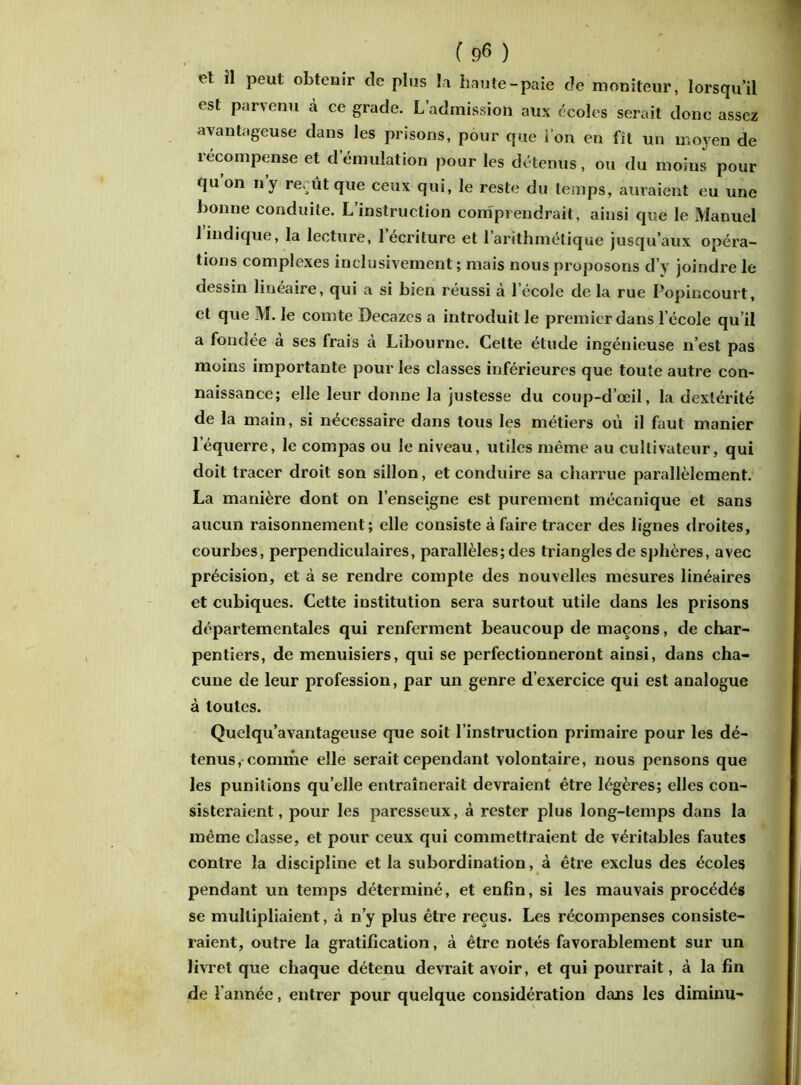 et il peut obtenir de plus la haute-paie de moniteur, lorsqu’il est parvenu à ce grade. L’admission aux écoles serait donc assez avantageuse dans les prisons, pour que i on en fît un moyen de récompense et d émulation pour les détenus, ou du moins pour qu’on n’y re. ûtque ceux qui, le reste du temps, auraient eu une bonne conduite. L’instruction comprendrait, ainsi que le Manuel l’indique, la lecture, l’écriture et l’arithmétique jusqu’aux opéra- tions complexes inclusivement ; mais nous proposons d’y joindre le dessin linéaire, qui a si bien réussi à lecole de la rue Popincourt, et que M. le comte Decazcs a introduit le premier dans l’école qu’il a fondée à ses frais à Libourne. Cette étude ingénieuse n’est pas moins importante pour les classes inférieures que toute autre con- naissance; elle leur donne la justesse du coup-d’œil, la dextérité de la main, si nécessaire dans tous les métiers où il faut manier l’équerre, le compas ou le niveau, utiles même au cultivateur, qui doit tracer droit son sillon, et conduire sa charrue parallèlement. La manière dont on l’enseigne est purement mécanique et sans aucun raisonnement; elle consiste à faire tracer des lignes droites, courbes, perpendiculaires, parallèles; des triangles de sphères, avec précision, et à se rendre compte des nouvelles mesures linéaires et cubiques. Cette institution sera surtout utile dans les prisons départementales qui renferment beaucoup de maçons, de char- pentiers, de menuisiers, qui se perfectionneront ainsi, dans cha- cune de leur profession, par un genre d’exercice qui est analogue à toutes. Quelqu’avantageuse que soit l’instruction primaire pour les dé- tenus, comme elle serait cependant volontaire, nous pensons que les punitions qu’elle entraînerait devraient être légères; elles con- sisteraient, pour les paresseux, à rester plus long-temps dans la même classe, et pour ceux qui commettraient de véritables fautes contre la discipline et la subordination, à être exclus des écoles pendant un temps déterminé, et enfin, si les mauvais procédés se multipliaient, à n’y plus être reçus. Les récompenses consiste- raient, outre la gratification, à être notés favorablement sur un livret que chaque détenu devrait avoir, et qui pourrait, à la fin de l’année, entrer pour quelque considération dans les diminu-