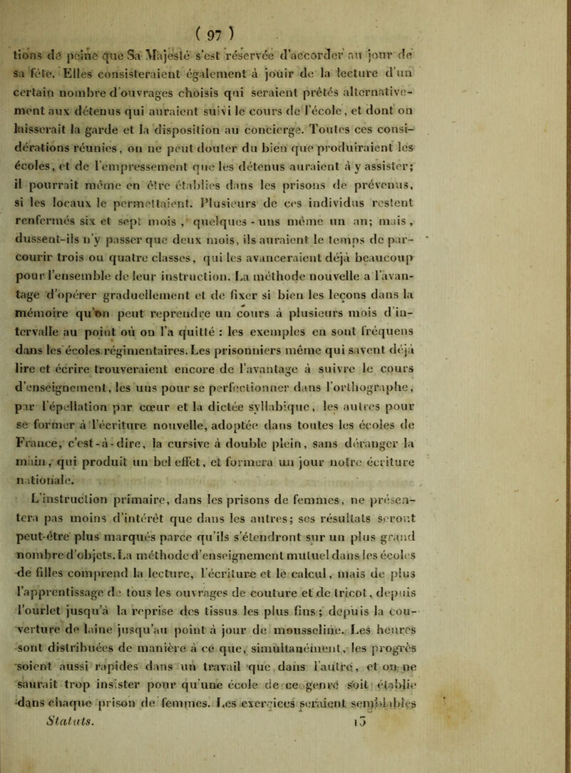 tions cîô peine que Sa Majesté s’est réservée d’accorder au jour de sa fête. Elles consisteraient également à jouir de la lecture d’un certain nombre d ouvrages choisis qui seraient prêtés alternative- ment aux détenus qui auraient suivi le cours de l’école, et dont on baisserait la garde et la disposition au concierge. Toutes ces consi- dérations réunies, on ne peut douter du bien que produiraient les écoles, et de l’empressement que les détenus auraient à y assister; il pourrait même en être établies dans les prisons de prévenus, si les locaux le permettaient. Plusieurs de ces individus restent renfermés six et sept mois, quelques-uns même un an; mais, dussent-ils n’y passer que deux mois, ils auraient le temps de par- courir trois ou quatre classes, qui les avanceraient déjà beaucoup pour l’ensemble de leur instruction. La méthode nouvelle a l’avan- tage d’opérer graduellement et de fixer si bien les leçons dans la mémoire qu’on peut reprendre un cours à plusieurs mois d in- tervalle au point où on l’a quitté : les exemples en sont fréquens dans les écoles régimentaires. Les prisonniers même qui savent déjà lire et écrire trouveraient encore de l’avantage à suivre le cours d’enseignement, les uns pour se perfectionner dans l’orthographe, par l’épellation par cœur et la dictée syllabique, les autres pour se former à l’écriture nouvelle, adoptée dans toutes les écoles de France, c’est-à-dire, la cursive à double plein, sans déranger la main, qui produit un bel effet, et formera un jour notre écriture nationale. L’instruction primaire, dans les prisons de femmes, ne présen- tera pas moins d’intérêt que dans les autres; scs résultats seront peut-être plus marqués parce qu’ils s’étendront sur un plus grand nombre d’objets. La méthode d’enseignement mutuel dans les écoles de filles comprend la lecture, 1 écriture et le calcul, mais de plus l’apprentissage de tous les ouvrages de coulure et de tricot, depuis l’ourlet jusqu’à la reprise des tissus les plus fins; depuis la cou- verture de laine jusqu’au point à jour de mousseline. Les heures sont distribuées de manière à ce que, simultanément, les progrès soient aussi rapides dans un travail que dans l’autre!, et on ne saurait trop insister pour qu’une école de ce genre soit établie dans chaque prison de femmes. Les exercices seraient semblables Statuts. i3