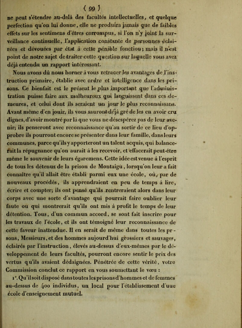 ne peut s’étendre au-delà des facultés intellectuelles, et quelque perfection qu’on lui donne, elle ne produira jamais que de faibles effets sur les sentimens d’êtres corrompus, si l’on n’y joint la sur- veillance -continuelle, l’application constante de personnes éclai- rées et dévouées par état à cette pénible fonction; mais il nést point de notre sujet de traiter cette question sur laquelle vous avez déjà entendu un rapport intéressant. Nous avons dû nous borner à vous retracer les avantages de l’ins- truction primaire, établie avec ordre et intelligence dans les pri- sons. Ce bienfait est le présent le plus important que 1’udmiuis- tration puisse faire aux malheureux qui languissent dans ces de- meures , et celui dont ils seraient un jour le plus reconnaissons. Avant même d’en jouir, ils vous sauront déjà gré de les en avoir cru dignes, d’avoir montré par là que vous ne désespérez pas de leur ave- nir; ils penseront avec reconnaissance qu’au sortir de ce lieu d’op- probre ils pourront encore se présenter dans leur famille, dans leurs communes, parce qu’ilsy apporteront un talent acquis, qui balance- rait la répugnance qu’on aurait à les recevoir, et effacerait peut-être même le souvenir de leurs égaremens. Cette idée est venue à l’esprit de tous les détenus de la prison de Montaigu , lorsqu’on leur a fait connaître qu’il allait être établi parmi eux une école, où y par de nouveaux procédés, ils apprendraient en peu de temps à lire, écrire et compter; ils ont pensé qu’ils rentreraient alors dans leur corps avec une sorte davantage qui pourrait faire oublier leur faute ou qui montrerait qu’ils ont mis à profit le temps de leur détention. Tous, d’un commun accord, se sont fait inscrire pour les travaux de l’école, et ils ont témoigné leur reconnaissance de cette faveur inattendue. Il en serait de même dans toutes les pr- sons, Messieurs, et des hommes aujourd’hui grossiers et sauvages, éclairés par l’instruction, élevés au-dessus d’eux-mêmes par le dé- veloppement de leurs facultés, pourront encore sentir le prix des vertus qu’ils avaient dédaignées. Pénétrée de cette vérité, votre Commission conclut ce rapport en vous soumettant le vœu : i°.Qu’ilsoit disposé dans toutes les prisons d’hommes et de femmes au-dessus de 4°o individus, un local pour l’établissement d’uuu école d’enseignement mutuel.