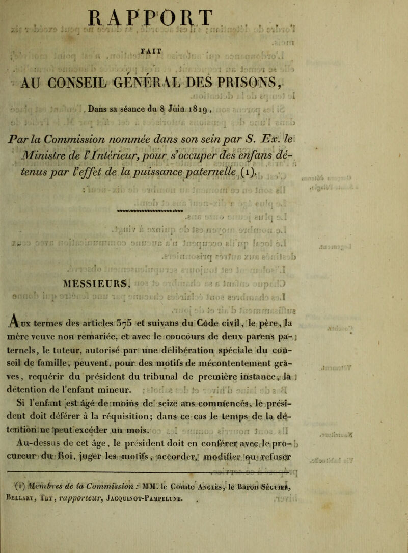 RAPPORT •n r.T :! , •... '.( .. Uo h : : . >rn FAIT y k t ; ûb Sort i M AU CONSEIL GÉNÉRAL DES PRISONS, .lloilU'Ji jb J î yij ê'j t!')J I Dans sa séance du 8 Juin 1819 , J 1 . i .'■* •: ’l .* . : ; V. • GO:-JÎ !) Ct iJ I cU.” J Parla Commission nommée dans son sein par S. Ex. le Ministre de VIntérieur, pour s’occuper des enfans dé- tenus par l’effet de la puissance paternelle (1). .e :n * > ■ , bijÎij o.i .?rîniv i; oxninp cb Jeo no:au irubv^u t>.l 7.» . *’»*:: •.:) ’mr :rn 1 • ru.yy J-: .Y  [f^. o,I i i •S'î* ’fî.î ahq rr> y un e\: ! b . • - 1i - ! , .1 MESSIEURS, ’ n ’ i ! ji u. :; 1 * • miociî j euùiic! Joop 8'j'iuiit;..dr> t .1 h [ - î<) 'i:,. b Jiromrrii: .i.Aîe Aüx termes des articles 575 et suivans du Code civil, le père, la mère veuve non remariée, et avec le concours de deux parens pa- ; ternels, le tuteur, autorisé par une délibération spéciale du con- seil de famille, peuvent, pour des motifs de mécontentement gra- ves, requérir du président du tribunal de première instance, la ) détention de l’enfant mineur. p. : : vio b Si l’enfant est âgé de moins de seize ans commencés, le prési- dent doit déférer à la réquisition; dans ce cas le temps de la dé- tention, ne Jpeut excéder un mois. Au-dessus de cet âge, le président doit en conférer avec le pro- ; cureur du Roi, juger les motifs ;■ accorder,’ modifier om refuser • — j (t) Membres de la Commission : MM. le Comte Angles, le Baron Ségvieil Bellaht, Tuï, rapporteur, Jacquinoi-Pampeluke.