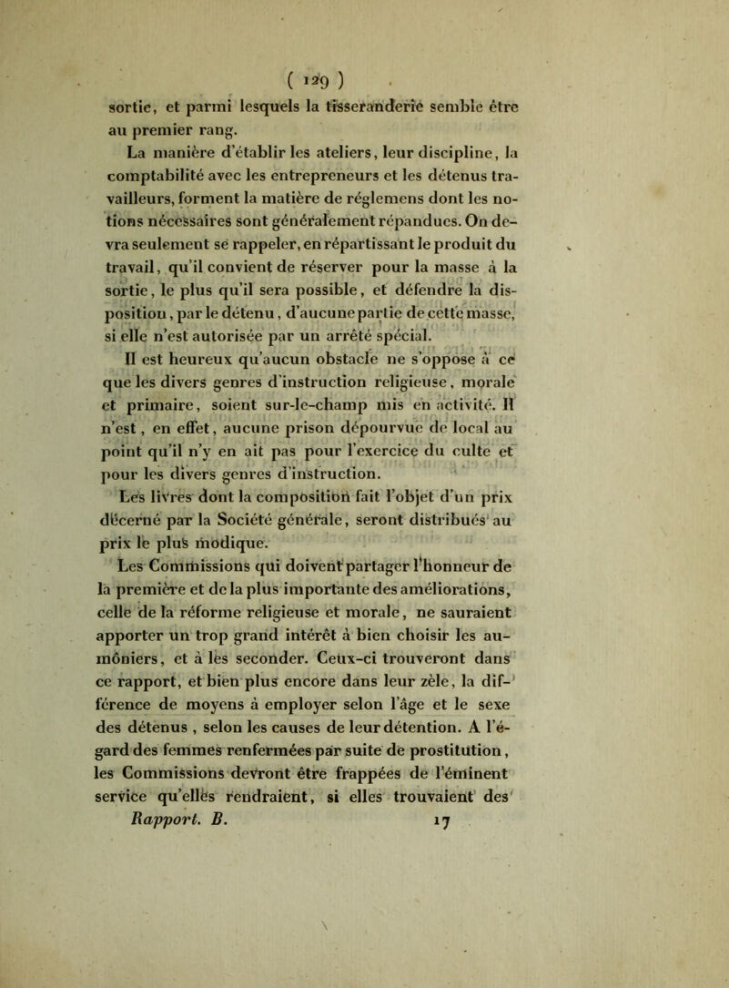 ( '*9 ) sortie, et parmi lesquels la tîsseranderie semble être au premier rang. La manière d’établir les ateliers, leur discipline, la comptabilité avec les entrepreneurs et les détenus tra- vailleurs, forment la matière de réglemens dont les no- tions nécessaires sont généralement répandues. On de- vra seulement se rappeler, en répartissant le produit du travail, qu’il convient de réserver pour la masse à la sortie, le plus qu’il sera possible, et défendre la dis- position , par le détenu, d’aucune partie de cette masse, si elle n’est autorisée par un arrêté spécial. II est heureux qu’aucun obstacle ne s’oppose a ce que les divers genres d’instruction religieuse, morale et primaire, soient sur-le-champ mis en activité. Il n’est, en effet, aucune prison dépourvue de local au point qu’il n’y en ait pas pour l’exercice du culte et pour les divers genres d’instruction. Les livres dont la composition fait l’objet d’un prix décerné par la Société générale, seront distribués au prix le plus modique. Les Commissions qui doivent partager l'honneur de la première et de la plus importante des améliorations, celle de la réforme religieuse et morale, ne sauraient apporter un trop grand intérêt à bien choisir les au- môniers, et à les seconder. Cetix-ci trouveront dans ce rapport, et bien plus encore dans leur zèle, la dif- férence de moyens à employer selon l’âge et le sexe des détenus , selon les causes de leur détention. A l’é- gard des femmes renfermées pair suite de prostitution, les Commissions devront être frappées de l’éminent service qu’ellès rendraient, si elles trouvaient des Rapport. B. 17