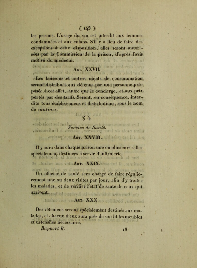 les prisons. L’usage du vin est interdit aux femmes condamnées et aux enfans. S’il y a lieu de faire des exceptions à cette disposition, elles seront autori- sées par la Commission de la prison, d’après l’avis motivé du qiédecin. Art. XXVII. tfcm y»'.»>) au , • il. ■ i Les boissons et autres objets de consommation seront distribués aux détenus par une personne pré- posée à cet elfet, autre que le concierge, et aux prix portés par des tarifs. Seront, en conséquence, inter- dits tous étabüssemens et distributions, sous le nom de cantines. S 4. ' Service de Santé. Art. XXVIII. Il y aura dans chaque prison une ou plusieurs salles spécialement destinées à servir d’infirmerie. A' no ' *î :> f.: J . > . • ■ fi ' <M,. Art. XXIX. Un officier de santé sera chargé de faire réguliè- rement une ou deux visites par jour, afin d’y traiter les malades, et de vérifier l’état de santé de ceux qui arrivent .. ,.r ,i , Art. XXX. -* * I r-à-r- J- (l VtkUJWVVl ■ • • . « Des vêtemens seront spécialement destinés aux ma- lades, et chacun d’eux aura près de son lit les meubles et ustensiles nécessaires. Rapport B. 18