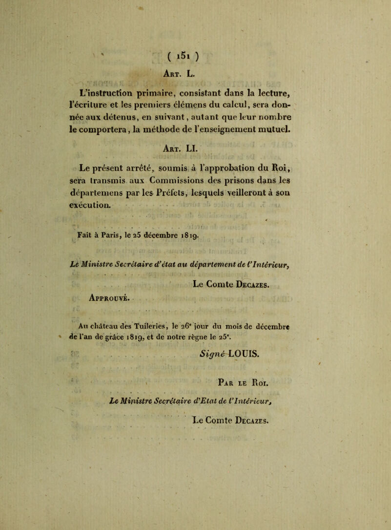 ( 15* ) Art. L. L’instruction primaire, consistant dans la lecture, l’écriture et les premiers élémens du calcul, sera don- née aux détenus, en suivant, autant que leur nombre le comportera, la méthode de l’enseignement mutuel. Art. LI. Le présent arrêté, soumis à l’approbation du Roi, sera transmis aux Commissions des prisons dans les dcparteinens par les Préfets, lesquels veilleront à son exécution. Fait à Paris, le 25 décembre 1819. Le Ministre Secrétaire df état au département de l’Intérieur, Le Comte Decazes. Approuvé. Au château des Tuileries, le 26' jour du mois de décembre * de 1 ’an de grâce 1819, et de notre règne le 25*. Signé LOUIS. Par ie Roi. Le Ministre Secrétaire d'Etat de VIntérieur, Le Comte Decazes.